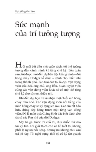 Haåt giöëng têm höìn

Sûác maånh
cuãa trñ tûúãng tûúång

H

öìi múái bùæt àêìu viïët cuöën saách, töi thûã tûúãng
tûúång àïën caãnh mònh kyá tùång chûä kyá. Böën tuêìn
sau, töi àûúåc múâi àïën dûå bûäa tiïåc Giaáng Sinh – àöåi
boáng chaây Dodger töí chûác – daânh cho thiïëu nhi
trong thaânh phöë. Baån trai cuãa töi laâ cûåu vêån àöång
viïn cuãa àöåi, öng chuã, öng bêìu, huêën luyïån viïn
cuâng caác vêån àöång viïn khaác seä coá mùåt àïí tùång
chûä kyá cho caác em thiïëu nhi.
Khi àïën dûå, boån treã seä nhêån möåt chiïëc muä boáng
chaây nho nhoã. Caác vêån àöång viïn nöíi tiïëng cuãa
mön boáng chaây seä kyá tùång lïn muä. Caác em rêët haáo
hûác, àûáng xïëp haâng trûúác mùåt tûâng vêån àöång
viïn. Àoá laâ moán quaâ Giaáng Sinh àùåc biïåt daânh cho
têët caã caác Fan nhñ cuãa àöåi Dodger.
Möåt beá gaái bûúác túái chöî töi, àûa chiïëc muä cho
töi kyá tïn. Töi giaãi thñch cho cö beá biïët töi khöng
phaãi laâ ngûúâi nöíi tiïëng, nhûng noá khöng chõu cêu
traã lúâi naây. Töi nghô buång, thöi thò cûá kyá tïn quaách
134

 