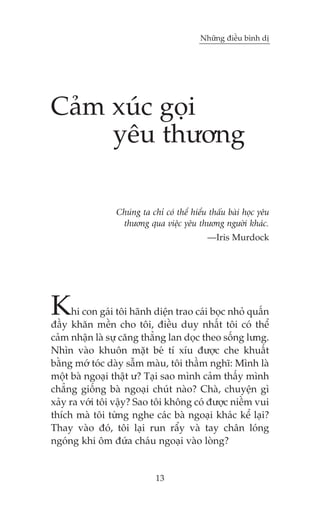 Nhûäng àiïìu bònh dõ

Caãm xuác goåi
yïu thûúng
Chuáng ta chó coá thïí hiïíu thêëu baâi hoåc yïu
thûúng qua viïåc yïu thûúng ngûúâi khaác.
—Iris Murdock

K

hi con gaái töi haänh diïån trao caái boåc nhoã quêën
àêìy khùn mïìn cho töi, àiïìu duy nhêët töi coá thïí
caãm nhêån laâ sûå cùng thùèng lan doåc theo söëng lûng.
Nhòn vaâo khuön mùåt beá tñ xñu àûúåc che khuêët
bùçng múá toác daây sêîm maâu, töi thêìm nghô: Mònh laâ
möåt baâ ngoaåi thêåt û? Taåi sao mònh caãm thêëy mònh
chùèng giöëng baâ ngoaåi chuát naâo? Chaâ, chuyïån gò
xaãy ra vúái töi vêåy? Sao töi khöng coá àûúåc niïìm vui
thñch maâ töi tûâng nghe caác baâ ngoaåi khaác kïí laåi?
Thay vaâo àoá, töi laåi run rêíy vaâ tay chên loáng
ngoáng khi öm àûáa chaáu ngoaåi vaâo loâng?

13

 