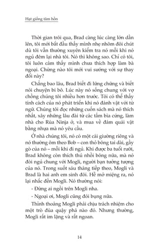 Haåt giöëng têm höìn

Thúâi gian tröi qua, Brad caâng luác caâng lúán dêìn
lïn, töi múái bùæt àêìu thêëy mònh nheå nhoäm àöi chuát
duâ töi vêîn thûúâng xuyïn kiïím tra noá möîi khi noá
nguã àïm laåi nhaâ töi. Noá thò khöng sao. Chó coá töi,
töi luön caãm thêëy mònh chûa thñch húåp laâm baâ
ngoaåi. Chûâng naâo töi múái vui sûúáng vúái sûå thay
àöíi naây?
Chùèng bao lêu, Brad biïët ài lûäng chûäng vaâ biïët
noái chuyïån bi bö. Luác naây noá söëng chung vúái vúå
chöìng chuáng töi nhiïìu hún trûúác. Töi coá thïí thêëy
tñnh caách cuãa noá phaát triïín khi noá àaánh vêåt vúái tûâ
ngûä. Chuáng töi àoåc nhûäng cuöën saách maâ noá thñch
nhêët, xêy nhûäng lêu àaâi tûâ caác têëm bòa cûáng, laâm
nhaâ cho Ruâa Ninja úã, vaâ mua vïì àaám quaái vêåt
bùçng nhûåa maâ noá yïu cêìu.
ÚÃ nhaâ chuáng töi, noá coá möåt caái giûúâng riïng vaâ
noá thûúâng öm theo Bob – con thoã böng tai daâi, gêìy
goâ cuãa noá – möîi khi ài nguã. Khi àûúåc ba tuöíi rûúäi,
Brad khöng coân thñch thuá nhöìi böng nûäa, maâ noá
àoâi nguã chung vúái Mogli, ngûúâi baån tûúãng tûúång
cuãa noá. Trong suöët saáu thaáng tiïëp theo, Mogli vaâ
Brad laâ hai anh em sinh àöi. Hïî múã miïång ra, noá
laåi nhùæc àïën Mogli. Noá thûúâng noái:
- Àûâng ai ngöìi trïn Mogli nha.
- Ngoaåi úi, Mogli cuäng àoái buång nûäa.
Thónh thoaãng Mogli phaãi chõu traách nhiïåm cho
möåt troâ àuâa quêåy phaá naâo àoá. Nhûng thûúâng,
Mogli rêët im lùång vaâ rêët ngoan.

14

 