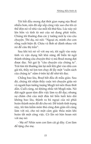 Nhûäng àiïìu bònh dõ

Töi bùæt àêìu mong àúåi thúâi gian nûång nõu Brad
nhiïìu hún, nïn àaä sùæp xïëp cöng viïåc sao cho töi coá
thïí àoán noá vïì nhaâ vaâo möîi töëi thûá Saáu. Luác naây noá
lïn böën vaâ tñnh toâ moâ cuãa noá àang phaát triïín.
Chuáng töi thûúâng àûa caác yá tûúãng múái laå vaâo cêu
chuyïån. Thñ duå, noá noái: “Ngoaåi úi, mònh cho con
röìng xuêët hiïån ài. Chaáu vaâ Bob seä àaánh nhau vúái
noá àïí cûáu thõ trêën”.
Sau khi traã noá vïì vúái meå noá, töi ngöìi vaâo maáy
tñnh vaâ vêån duång hïët khaã nùng àïí biïën tûâ ngûä
thaânh nhûäng cêu chuyïån thuá võ maâ Brad mong àúåi
àûúåc àoåc. Noá goåi laâ “cêu chuyïån cuãa chuáng ta”.
Traái tim töi thûúâng êëm laåi möîi khi gheá vaâo nhaâ con
gaái töi, thêëy noá lon ton chaåy ài lêëy möåt “cuöën saách
cuãa chuáng ta” nùçm úã trïn kïå àïí nhúâ töi àoåc.
Chùèng bao lêu, Brad bùæt àêìu ài mêîu giaáo. Sau
àoá, chuáng töi nhêån thêëy cuöåc troâ chuyïån giûäa noá
vaâ ngûúâi baån tûúãng tûúång Mogli trúã nïn thûa thúát
dêìn. Cuöëi cuâng, noá khöng nhùæc túái Mogli nûäa. Noá
àöåt ngöåt quan têm àïën viïåc laâm ra àöì àaåc; nhûng
sûå chùm chuá cuãa möåt àûáa treã böën tuöíi keáo daâi
khöng bao lêu, thaânh ra baâ ngoaåi cuãa noá phaãi
hoaân thaânh moán àöì àoá cho noá. Àïí traánh tònh traång
naây, töi tòm kiïëm mön thuã cöng àún giaãn röìi cuâng
laâm vúái noá, cho noá möåt caãm giaác thoãa maän khi
hoaân têët möåt cöng viïåc. Coá lêìn noá hên hoan noái
vúái meå noá:
- Meå úi? Nhòn xem con laâm caái gò àêy. Con laâm
àïí tùång cho meå.
15

 