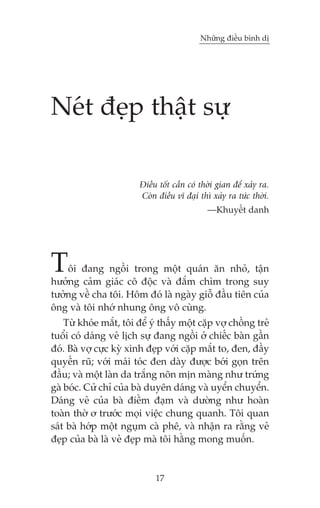 Nhûäng àiïìu bònh dõ

Neát àeåp thêåt sûå
Àiïìu töët cêìn coá thúâi gian àïí xaãy ra.
Coân àiïìu vô àaåi thò xaãy ra tûác thúâi.
—Khuyïët danh

T

öi àang ngöìi trong möåt quaán ùn nhoã, têån
hûúãng caãm giaác cö àöåc vaâ àùæm chòm trong suy
tûúãng vïì cha töi. Höm àoá laâ ngaây giöî àêìu tiïn cuãa
öng vaâ töi nhúá nhung öng vö cuâng.

Tûâ khoáe mùæt, töi àïí yá thêëy möåt cùåp vúå chöìng treã
tuöíi coá daáng veã lõch sûå àang ngöìi úã chiïëc baân gêìn
àoá. Baâ vúå cûåc kyâ xinh àeåp vúái cùåp mùæt to, àen, àêìy
quyïën ruä; vúái maái toác àen daây àûúåc búái goån trïn
àêìu; vaâ möåt laân da trùæng noän mõn maâng nhû trûáng
gaâ boác. Cûã chó cuãa baâ duyïn daáng vaâ uyïín chuyïín.
Daáng veã cuãa baâ àiïìm àaåm vaâ dûúâng nhû hoaân
toaân thúâ ú trûúác moåi viïåc chung quanh. Töi quan
saát baâ húáp möåt nguåm caâ phï, vaâ nhêån ra rùçng veã
àeåp cuãa baâ laâ veã àeåp maâ töi hùçng mong muöën.

17

 