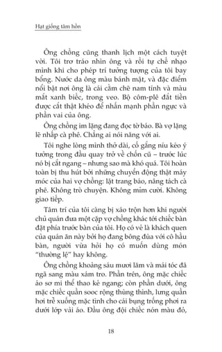 Haåt giöëng têm höìn

Öng chöìng cuäng thanh lõch möåt caách tuyïåt
vúâi. Töi trú traáo nhòn öng vaâ röìi tûå chïë nhaåo
mònh khi cho pheáp trñ tûúãng tûúång cuãa töi bay
böíng. Nûúác da öng maâu baánh mêåt, vaâ àùåc àiïím
nöíi bêåt núi öng laâ caái cùçm cheä nam tñnh vaâ maâu
mùæt xanh biïëc, trong veo. Böå cöm-plï àùæt tiïìn
àûúåc cùæt thêåt kheáo àïí nhêën maånh phêìn ngûåc vaâ
phêìn vai cuãa öng.
Öng chöìng im lùång àang àoåc túâ baáo. Baâ vúå lùång
leä nhêëp caâ phï. Chùèng ai noái nùng vúái ai.
Töi nghe loâng mònh thúã daâi, cöë gùæng nñu keáo yá
tûúãng trong àêìu quay trúã vïì chöën cuä – trûúác luác
noá bõ cùæt ngang – nhûng sao maâ khoá quaá. Töi hoaân
toaân bõ thu huát búãi nhûäng chuyïín àöång thêåt maáy
moác cuãa hai vúå chöìng: lêåt trang baáo, nêng taách caâ
phï. Khöng troâ chuyïån. Khöng móm cûúâi. Khöng
giao tiïëp.
Têm trñ cuãa töi caâng bõ xaáo tröån hún khi ngûúâi
chuã quaán àûa möåt cùåp vúå chöìng khaác túái chiïëc baân
àùåt phña trûúác baân cuãa töi. Hoå coá veã laâ khaách quen
cuãa quaán ùn naây búãi hoå àang böng àuâa vúái cö hêìu
baân, ngûúâi vûâa hoãi hoå coá muöën duâng moán
“thûúâng lïå” hay khöng.
Öng chöìng khoaãng saáu mûúi lùm vaâ maái toác àaä
ngaä sang maâu xaám tro. Phêìn trïn, öng mùåc chiïëc
aáo sú mi thïí thao keã ngang; coân phêìn dûúái, öng
mùåc chiïëc quêìn sooc röång thuâng thònh, lûng quêìn
húi trïî xuöëng mùåc tònh cho caái buång tröëng phúi ra
dûúái lúáp vaãi aáo. Àêìu öng àöåi chiïëc noán maâu àoã,
18

 