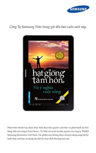Công Ty Samsung Trân trọng gửi đến bạn cuốn sách này.

Phiên bản ebook này được thực hiện theo bản quyền xuất bản và phát hành ấn bản
tiếng Việt của công ty First News - Trí Việt với sự tài trợ độc quyền của công ty TNHH
Samsung Electronics Việt Nam. Tác phẩm này không được chuyển dạng sang bất kỳ
hình thức nào hay sử dụng cho bất kỳ mục đích thương mại nào.

 