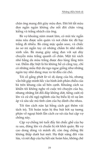 Nhûäng àiïìu bònh dõ

chên öng mang àöi giaây maâu àen. Àöi bñt têët maâu
àen ngùæn nguãn khöng che nöíi àöi chên voâng
kiïìng vaâ trùæng nhaách cuãa öng.
Baâ vúå khoaãng nùm mûúi lùm, coá maái toác ngùæn
maâu nêu àûúåc uöën quùn vaâ núi chên toác àaä baåc
trùæng ài nhiïìu. Baâ cuäng mùåc quêìn sooc, vaâ chiïëc
aáo sú mi ngùæn tay coá nhûäng chêëm bi nhoã nhùæn
xinh xùæn. Baâ mang giaây sùng àan vúái súåi dêy
chuyïìn maâu trùæng quanh cöí chên. Möåt tuái xaách
nhoã bùçng da maâu trùæng àûúåc àeo luãng lùèng trïn
vai. Àiïím àùåc biïåt laâ baâ khöng hïì coá cùèng tay, chó
coá nhûäng mêíu thõt dû ngo ngoe giöëng nhû nhûäng
ngoán tay nhoã àang moåc ra tûâ àêìu cuâi choã.
Töi cöë gùæng phúát lúâ veã dõ daång cuãa baâ, nhûng
vêîn bùæt gùåp mònh liïëc vaâo hònh aãnh phaãn chiïëu cuãa
baâ trïn khung cûãa söí bïn caånh. Khoaãng caách xa
khiïën töi khöng nghe roä cuöåc troâ chuyïån cuãa hoå,
nhûng nhûäng lúâi àöëi àaáp khöng dûát, tiïëng cûúâi röå
lïn vaâ cûã chó ngöå nghônh cuãa hoå biïíu löå roä sûå êëm
aáp vaâ sêu sùæc maâ tònh caãm cuãa hoå daânh cho nhau.
Töi tòm caách naán laåi bùçng caách goåi thïm vaâi
taách traâ. Töi hoaân toaân bõ thu huát búãi sûå tûúng
phaãn vïì ngoaåi hònh lêîn caách cû xûã cuãa hai cùåp vúå
chöìng naây.
Cùåp vúå chöìng treã tuöíi àêíy luâi chiïëc ghïë cuãa hoå
ra sau, àûáng lïn vaâ chuêín bõ rúâi khoãi quaán. Baâ vúå
cao dong doãng vaâ maãnh deã, coân öng chöìng thò
khöng thêëp dûúái hai meát. Hoå thêåt xûáng àöi vûâa
lûáa, vaâ neát àeåp cuãa hoå hïët sûác hoaân haão, khöng chï
19

 