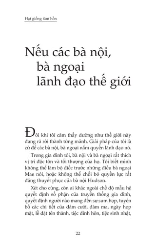 Haåt giöëng têm höìn

Nïëu caác baâ nöåi,
baâ ngoaåi
laänh àaåo thïë giúái

À

öi khi töi caãm thêëy dûúâng nhû thïë giúái naây
àang raä rúâi thaânh tûâng maãnh. Giaãi phaáp cuãa töi laâ
cûá àïí caác baâ nöåi, baâ ngoaåi nùæm quyïìn laänh àaåo noá.
Trong gia àònh töi, baâ nöåi vaâ baâ ngoaåi rêët thñch
võ trñ àöåc tön vaâ töëi thûúång cuãa hoå. Töi biïët mònh
khöng thïí laâm böå àiïëc trûúác nhûäng àiïìu baâ ngoaåi
Mae noái, hoùåc khöng thïí chöëi boã quyïìn lûåc rêët
àaáng thuyïët phuåc cuãa baâ nöåi Hudson.
Xeát cho cuâng, coân ai khaác ngoaâi chïë àöå mêîu hïå
quyïët àõnh söë phêån cuãa truyïìn thöëng gia àònh,
quyïët àõnh ngûúâi naâo mang àïën sûå sum hoåp, tuyïn
böë caác chi tiïët cuãa àaám cûúái, àaám ma, ngaây hoåp
mùåt, lïî àùåt tïn thaánh, tiïåc àñnh hön, tiïåc sinh nhêåt,

22

 