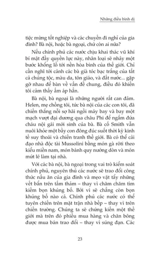 Nhûäng àiïìu bònh dõ

tiïåc mûâng töët nghiïåp vaâ caác chuyïën ài nghó cuãa gia
àònh? Baâ nöåi, hoùåc baâ ngoaåi, chûá coân ai nûäa?
Nïëu chñnh phuã caác nûúác chõu khai thaác vuä khñ
bñ mêåt àêìy quyïìn lûåc naây, nhên loaåi seä nhaãy möåt
bûúác khöíng löì túái nïìn hoâa bònh cuãa thïë giúái. Chó
cêìn nghô túái caãnh caác baâ giaâ toác baåc trùæng cuãa têët
caã chuãng töåc, maâu da, tön giaáo, vaâ àêët nûúác... gùåp
gúä nhau àïí baân vïì vêën àïì chung, àiïìu àoá khiïën
töi caãm thêëy êëm aáp hùèn.
Baâ nöåi, baâ ngoaåi laâ nhûäng ngûúâi rêët can àaãm.
Helen, meå chöìng töi, tûác baâ nöåi cuãa caác con töi, àaä
chiïën thùæng nöîi súå haäi ngöìi maáy bay vaâ bay möåt
maåch vûúåt àaåi dûúng qua chêu Phi àïí ngùæm àûáa
chaáu nöåi gaái múái sinh cuãa baâ. Baâ cöë Smith vêîn
nuöi khoãe möåt bêìy con àöng àuác suöët thúâi kyâ kinh
tïë suy thoaái vaâ chiïën tranh thïë giúái. Baâ coá thïí caãi
àaåo nhaâ àöåc taâi Mussolini bùçng moán gaâ röti theo
kiïíu miïìn nam, moán baánh quy nûúáng doân vaâ moán
mûát lï laâm taåi nhaâ.
Vúái caác baâ nöåi, baâ ngoaåi trong vai troâ kiïím soaát
chñnh phuã, nguyïn thuã caác nûúác seä trao àöíi cöng
thûác nêëu ùn cuãa gia àònh vaâ meåo vùåt têíy nhûäng
vïët bêín trïn têëm thaãm – thay vò chùm chùm tòm
kiïëm boån khuãng böë. Búãi vò seä chùèng coân boån
khuãng böë naâo caã. Chñnh phuã caác nûúác coá thïí
tuyïn chiïën trïn mùåt trêån nhaâ bïëp – thay vò trïn
chiïën trûúâng. Chuáng ta seä chûáng kiïën möåt thïë
giúái maâ trïn àoá phiïëu mua haâng vaâ chùn böng
àûúåc mua baán trao àöíi – thay vò suáng àaån. Caác
23

 