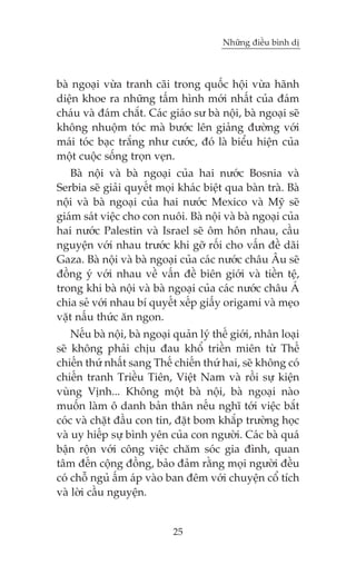 Nhûäng àiïìu bònh dõ

baâ ngoaåi vûâa tranh caäi trong quöëc höåi vûâa haänh
diïån khoe ra nhûäng têëm hònh múái nhêët cuãa àaám
chaáu vaâ àaám chùæt. Caác giaáo sû baâ nöåi, baâ ngoaåi seä
khöng nhuöåm toác maâ bûúác lïn giaãng àûúâng vúái
maái toác baåc trùæng nhû cûúác, àoá laâ biïíu hiïån cuãa
möåt cuöåc söëng troån veån.
Baâ nöåi vaâ baâ ngoaåi cuãa hai nûúác Bosnia vaâ
Serbia seä giaãi quyïët moåi khaác biïåt qua baân traâ. Baâ
nöåi vaâ baâ ngoaåi cuãa hai nûúác Mexico vaâ Myä seä
giaám saát viïåc cho con nuöi. Baâ nöåi vaâ baâ ngoaåi cuãa
hai nûúác Palestin vaâ Israel seä öm hön nhau, cêìu
nguyïån vúái nhau trûúác khi gúä röëi cho vêën àïì daäi
Gaza. Baâ nöåi vaâ baâ ngoaåi cuãa caác nûúác chêu Êu seä
àöìng yá vúái nhau vïì vêën àïì biïn giúái vaâ tiïìn tïå,
trong khi baâ nöåi vaâ baâ ngoaåi cuãa caác nûúác chêu AÁ
chia seã vúái nhau bñ quyïët xïëp giêëy origami vaâ meåo
vùåt nêëu thûác ùn ngon.
Nïëu baâ nöåi, baâ ngoaåi quaãn lyá thïë giúái, nhên loaåi
seä khöng phaãi chõu àau khöí triïìn miïn tûâ Thïë
chiïën thûá nhêët sang Thïë chiïën thûá hai, seä khöng coá
chiïën tranh Triïìu Tiïn, Viïåt Nam vaâ röìi sûå kiïån
vuâng Võnh... Khöng möåt baâ nöåi, baâ ngoaåi naâo
muöën laâm ö danh baãn thên nïëu nghô túái viïåc bùæt
coác vaâ chùåt àêìu con tin, àùåt bom khùæp trûúâng hoåc
vaâ uy hiïëp sûå bònh yïn cuãa con ngûúâi. Caác baâ quaá
bêån röån vúái cöng viïåc chùm soác gia àònh, quan
têm àïën cöång àöìng, baão àaãm rùçng moåi ngûúâi àïìu
coá chöî nguã êëm aáp vaâo ban àïm vúái chuyïån cöí tñch
vaâ lúâi cêìu nguyïån.

25

 