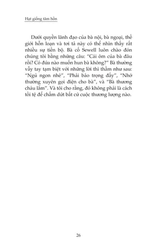 Haåt giöëng têm höìn

Dûúái quyïìn laänh àaåo cuãa baâ nöåi, baâ ngoaåi, thïë
giúái höîn loaån vaâ túi taã naây coá thïí nhòn thêëy rêët
nhiïìu sûå tiïën böå. Baâ cöë Sewell luön chaâo àoán
chuáng töi bùçng nhûäng cêu: “Caái öm cuãa baâ àêu
röìi? Coá àûáa naâo muöën hun baâ khöng?” Baâ thûúâng
vêîy tay taåm biïåt vúái nhûäng lúâi thò thêìm nhû sau:
“Nguã ngon nheá”, “Phaãi baão troång àêëy”, “Nhúá
thûúâng xuyïn goåi àiïån cho baâ”, vaâ “Baâ thûúng
chaáu lùæm”. Vaâ töi cho rùçng, àoá khöng phaãi laâ caách
töìi tïå àïí chêëm dûát bêët cûá cuöåc thûúng lûúång naâo.

26

 