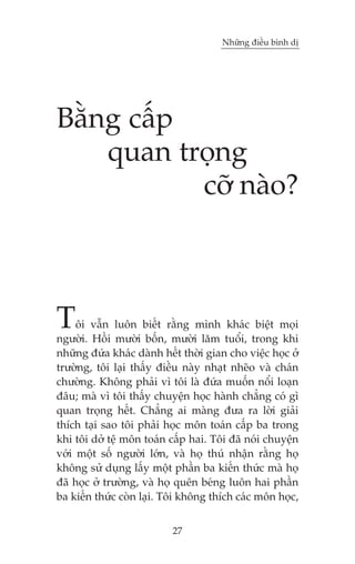 Nhûäng àiïìu bònh dõ

Bùçng cêëp
quan troång
cúä naâo?

T

öi vêîn luön biïët rùçng mònh khaác biïåt moåi
ngûúâi. Höìi mûúâi böën, mûúâi lùm tuöíi, trong khi
nhûäng àûáa khaác daânh hïët thúâi gian cho viïåc hoåc úã
trûúâng, töi laåi thêëy àiïìu naây nhaåt nheäo vaâ chaán
chûúâng. Khöng phaãi vò töi laâ àûáa muöën nöíi loaån
àêu; maâ vò töi thêëy chuyïån hoåc haânh chùèng coá gò
quan troång hïët. Chùèng ai maâng àûa ra lúâi giaãi
thñch taåi sao töi phaãi hoåc mön toaán cêëp ba trong
khi töi dúã tïå mön toaán cêëp hai. Töi àaä noái chuyïån
vúái möåt söë ngûúâi lúán, vaâ hoå thuá nhêån rùçng hoå
khöng sûã duång lêëy möåt phêìn ba kiïën thûác maâ hoå
àaä hoåc úã trûúâng, vaâ hoå quïn beáng luön hai phêìn
ba kiïën thûác coân laåi. Töi khöng thñch caác mön hoåc,
27

 
