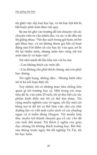 Haåt giöëng têm höìn

töi gheát viïåc xïëp loaåi hoåc lûåc, vaâ töi bûåc böåi khi bõ
bùæt buöåc phaãi tuên theo nöåi quy.
Ba meå töi gheá vaâo trûúâng àïí noái chuyïån vúái caác
chuyïn viïn tû vêën nhiïìu lêìn, vaâ caác võ àoá àïìu traã
lúâi giöëng nhau: “Noá àoåc saách trong giúâ toaán, noá boã
giúâ khoa hoåc, vaâ noá khöng tham gia bêët cûá hoaåt
àöång naâo.Vúái àiïím söë cuãa hoåc kyâ vûâa qua, noá bõ
thi laåi nhiïìu mön, nhûng mön naâo cuäng rúát trûâ
mön têm lyá vaâ luêån vùn”.
Töi nhúá mònh àaä lêìu bêìu noái vúái ba meå:
- Con khöng thñch caác mön àoá.
- Con khöng cêìn phaãi thñch chuáng, maâ con phaãi
hoåc chuáng.
Töi nghô buång, khöng àêu... Nhûng hònh nhû
töi laâ keã nöíi loaån thêåt röìi.
Tuy nhiïn, töi coá nhûäng muåc tiïu chùèng liïn
quan gò túái trûúâng hoåc caã. Möåt trong caác muåc
tiïu àoá laâ, vaâo nùm 25 tuöíi, töi seä àoåc hïët caác taác
phêím kinh àiïín maâ töi coá thïí tòm àûúåc. Töi
cuäng muöën nghiïn cûáu vïì ngûåa, röìi lêëy möåt caái
bùçng trúå taá àïí töi coá thïí laâm viïåc cho caác nhaâ
dûúäng laäo vaâ viïët möåt cuöën saách vïì caác chuöìng
ngûåa cuä úã miïìn àöng Oregon. Töi muöën laâm
thú, muöën trúã thaânh chuyïn gia vïì caác vêën àïì
cuãa tuöíi àöi mûúi. Töi thñch yá nghôa cuãa giaáo
duåc nhûng töi khöng thñch trûúâng hoåc. Búãi thïë,
saáu thaáng trûúác ngaây thi töët nghiïåp Tuá Taâi, töi
boã hoåc luön.

28

 