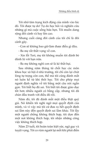 Nhûäng àiïìu bònh dõ

Töi nhúá têm traång kñch àöång cuãa mònh vaâo luác
àoá. Töi àûúåc tûå do! Tûå do hoåc hoãi vaâ nghiïn cûáu
nhûäng gò maâ cuöåc söëng hûáa heån. Töi muöën dang
röång àöi caánh vaâ bay lïn cao.
Nhûng cuöëi cuâng àöi caánh cuãa töi chó laâ àöi
caánh gaäy.
- Con seä khöng bao giúâ laâm àûúåc àiïìu gò àêu.
- Ba meå rêët thêët voång vïì con.
- Xin löîi Teri, meå töi khöng muöën töi àaánh beâ
àaánh luä vúái baån nûäa.
- Ba meå khöng nghô con seä laâ keã thêët baåi.
Sau nhûäng nùm thaáng tûâ chöëi hoåc caác mön
khoa hoåc xaä höåi úã nhaâ trûúâng, töi chó coân laåi chuát
loâng tûå troång coãn con, thïë maâ töi cuäng àaánh mêët
noá luön kïí tûâ khi thöi hoåc. Töi cho pheáp moåi
ngûúâi àõnh nghôa vïì töi bùçng möåt cêu noái ngùæn
goån. Töi biïët hoå àaä sai. Töi biïët töi àûúåc giaáo duåc
töët hún nhiïìu ngûúâi coá bùçng cêëp, nhûng töi àaä
chaán àêëu tranh vúái àiïìu àoá röìi.
Nùm àoá, töi àaä àaánh mêët möåt àiïìu thêåt quyá
giaá. Noá khiïën töi nghi ngúâ moåi quyïët àõnh cuãa
mònh, vaâ vò vêåy maâ töi cûá àûa ra hïët quyïët àõnh
sai lêìm naây àïën quyïët àõnh sai lêìm khaác. Töi lêëy
möåt ngûúâi chöìng khöng thñch húåp, töi doån àïën
möåt núi khöng thñch húåp, töi nhêån nhûäng cöng
viïåc khöng thñch húåp.
Nùm 23 tuöíi, töi hoaân toaân kiïåt sûác, ngaä guåc vaâ
tuyïåt voång. Töi co ruám ngûúâi laåi möîi khi phaãi àiïìn
29

 