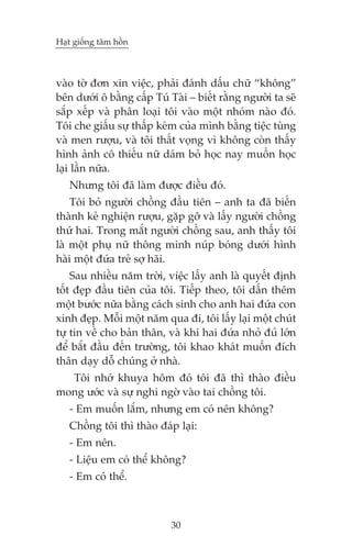 Haåt giöëng têm höìn

vaâo túâ àún xin viïåc, phaãi àaánh dêëu chûä “khöng”
bïn dûúái ö bùçng cêëp Tuá Taâi – biïët rùçng ngûúâi ta seä
sùæp xïëp vaâ phên loaåi töi vaâo möåt nhoám naâo àoá.
Töi che giêëu sûå thêëp keám cuãa mònh bùçng tiïåc tuâng
vaâ men rûúåu, vaâ töi thêët voång vò khöng coân thêëy
hònh aãnh cö thiïëu nûä daám boã hoåc nay muöën hoåc
laåi lêìn nûäa.
Nhûng töi àaä laâm àûúåc àiïìu àoá.
Töi boã ngûúâi chöìng àêìu tiïn – anh ta àaä biïën
thaânh keã nghiïån rûúåu, gùåp gúä vaâ lêëy ngûúâi chöìng
thûá hai. Trong mùæt ngûúâi chöìng sau, anh thêëy töi
laâ möåt phuå nûä thöng minh nuáp boáng dûúái hònh
haâi möåt àûáa treã súå haäi.
Sau nhiïìu nùm trúâi, viïåc lêëy anh laâ quyïët àõnh
töët àeåp àêìu tiïn cuãa töi. Tiïëp theo, töi dêën thïm
möåt bûúác nûäa bùçng caách sinh cho anh hai àûáa con
xinh àeåp. Möîi möåt nùm qua ài, töi lêëy laåi möåt chuát
tûå tin vïì cho baãn thên, vaâ khi hai àûáa nhoã àuã lúán
àïí bùæt àêìu àïën trûúâng, töi khao khaát muöën àñch
thên daåy döî chuáng úã nhaâ.
Töi nhúá khuya höm àoá töi àaä thò thaâo àiïìu
mong ûúác vaâ sûå nghi ngúâ vaâo tai chöìng töi.
- Em muöën lùæm, nhûng em coá nïn khöng?
Chöìng töi thò thaâo àaáp laåi:
- Em nïn.
- Liïåu em coá thïí khöng?
- Em coá thïí.

30

 