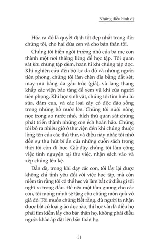 Nhûäng àiïìu bònh dõ

Hoáa ra àoá laâ quyïët àõnh töët àeåp nhêët trong àúâi
chuáng töi, cho hai àûáa con vaâ cho baãn thên töi.
Chuáng töi biïën ngöi trûúâng nhoã cuãa ba meå con
thaânh möåt núi thiïng liïng àïí hoåc têåp. Töi quan
saát khi chuáng têåp àïëm, hoan hó khi chuáng têåp àoåc.
Khi nghiïn cûáu àïën böå laåc da àoã vaâ nhûäng ngûúâi
tiïn phong, chuáng töi laâm cheán dôa bùçng àêët seát,
may muä bùçng da gêëu truác (giaã), vaâ lang thang
khùæp caác viïån baão taâng àïí xem vuä khñ cuãa ngûúâi
tiïn phong. Khi hoåc sinh vêåt, chuáng töi tòm hiïíu luä
sûáa, àaám cua, vaâ caác loaåi cêy coã àöåc àaáo söëng
trong nhûäng höì nûúác lúán. Chuáng töi nuöi noâng
noåc trong ao nûúác nhoã, thñch thuá quan saát chuáng
phaát triïín thaânh nhûäng con ïëch hoaân haão. Chuáng
töi boã ra nhiïìu giúâ úã thû viïån àïën khi chuáng thuöåc
loâng tïn cuãa caác thuã thû, vaâ àiïìu naây nhùæc töi nhúá
àïën sûå thu huát bñ êín cuãa nhûäng cuöën saách trong
thúâi töi coân ài hoåc. Giúâ àêy chuáng töi laâm cöng
viïåc tònh nguyïån taåi thû viïåc, nhêån saách vaâo vaâ
xïëp chuáng lïn kïå.
Dêìn daâ, trong khi daåy caác con, töi lêëy laåi àûúåc
khöng chó tònh yïu àöëi vúái viïåc hoåc têåp, maâ coân
niïìm tin rùçng töi coá thïí hoåc vaâ laâm bêët cûá àiïìu gò töi
nghô ra trong àêìu. Àïí nïu möåt têëm gûúng cho caác
con, töi mong mònh seä tùång cho chuáng moán quaâ vö
giaá àoá. Töi muöën chuáng biïët rùçng, duâ ngûúâi ta nhêån
àûúåc bêët cûá loaåi giaáo duåc naâo, thò hoåc vêën laâ àiïìu hoå
phaãi tòm kiïëm lêëy cho baãn thên hoå, khöng phaãi àiïìu
ngûúâi khaác aáp àùåt lïn baãn thên hoå.

31

 
