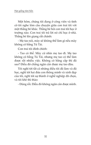 Haåt giöëng têm höìn

Möåt höm, chuáng töi àang úã cöng viïn vaâ tònh
cúâ töi nghe loãm cêu chuyïån giûäa con trai töi vúái
möåt thùçng beá khaác. Thùçng beá hoãi con trai töi hoåc úã
trûúâng naâo. Con trai töi traã lúâi noá chó hoåc úã nhaâ.
Thùçng beá lïn gioång rêët chaãnh:
- Meå tao noái, maây seä khöng thïí laâm gò nïëu maây
khöng coá bùçng Tuá Taâi.
Con trai töi àñnh chñnh:
- Tao coá thïí. Maây cûá nhòn meå tao ài. Meå tao
khöng coá bùçng Tuá Taâi, nhûng meå tao coá thïí laâm
àûúåc rêët nhiïìu viïåc. Khöng coá bùçng cêëp thò àaä
sao? Àiïìu àoá chùèng ngùn caãn àûúåc meå tao àêu.
Töi nghô túái têët caã nhûäng àiïìu töi àaä laâm vaâ àaä
hoåc, nghô túái hai àûáa con thöng minh vaâ xinh àeåp
cuãa töi, nghô túái sûå thaânh úã nghïì nghiïåp àaä choån,
vaâ töi kheä thò thaâo:
- Àuáng röìi. Àiïìu àoá khöng ngùn caãn àûúåc mònh.

32

 