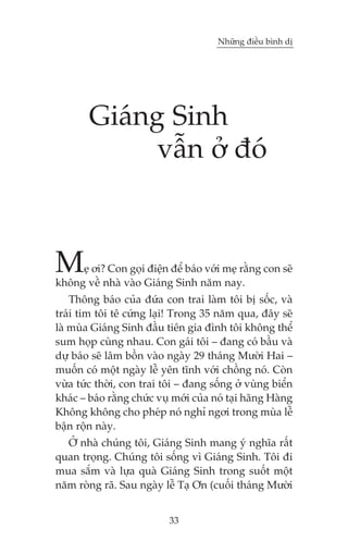 Nhûäng àiïìu bònh dõ

Giaáng Sinh
vêîn úã àoá

M

eå úi? Con goåi àiïån àïí baáo vúái meå rùçng con seä
khöng vïì nhaâ vaâo Giaáng Sinh nùm nay.
Thöng baáo cuãa àûáa con trai laâm töi bõ söëc, vaâ
traái tim töi tï cûáng laåi! Trong 35 nùm qua, àêy seä
laâ muâa Giaáng Sinh àêìu tiïn gia àònh töi khöng thïí
sum hoåp cuâng nhau. Con gaái töi – àang coá bêìu vaâ
dûå baáo seä lêm böìn vaâo ngaây 29 thaáng Mûúâi Hai –
muöën coá möåt ngaây lïî yïn tônh vúái chöìng noá. Coân
vûâa tûác thúâi, con trai töi – àang söëng úã vuâng biïín
khaác – baáo rùçng chûác vuå múái cuãa noá taåi haäng Haâng
Khöng khöng cho pheáp noá nghó ngúi trong muâa lïî
bêån röån naây.
ÚÃ nhaâ chuáng töi, Giaáng Sinh mang yá nghôa rêët
quan troång. Chuáng töi söëng vò Giaáng Sinh. Töi ài
mua sùæm vaâ lûåa quaâ Giaáng Sinh trong suöët möåt
nùm roâng raä. Sau ngaây lïî Taå Ún (cuöëi thaáng Mûúâi
33

 