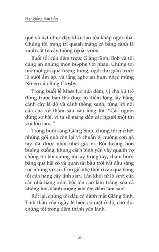 Haåt giöëng têm höìn

quïë vaâ haåt nhuåc àêåu khêëu lan toãa khùæp ngöi nhaâ.
Chuáng töi trang trñ quanh maáng coã bùçng caânh laá
xanh cùæt tûâ cêy thöng ngoaâi vûúân.
Buöíi töëi cuãa àïm trûúác Giaáng Sinh, Bob vaâ töi
cuâng ùn nhûäng moán bu-phï vúái nhau. Chuáng töi
múã möåt goái quaâ tûúång trûng, ngöìi thû giaän trûúác
loâ sûúãi êëm aáp, vaâ lùæng nghe an bum nhaåc mûâng
Nö-en cuãa Bing Crosby.
Trong buöíi lïî Mass luác nûãa àïm, võ cha xûá treã
àûáng trûúác baân thúâ àûúåc tö àiïím löång lêîy bùçng
caânh cêy laá àoã vaâ caânh thöng xanh, tûâng lúâi noái
cuãa cha xûá thêëm sêu vaâo loâng töi: “Caác ngûúâi
àûâng súå haäi, vò ta seä mang àïën caác ngûúâi möåt tin
vui lúán lao...”
Trong buöíi saáng Giaáng Sinh, chuáng töi múã hïët
nhûäng goái quaâ coân laåi vaâ chuêín bõ nûúáng con gaâ
têy àaä àûúåc nhöìi nheát gia võ. Röìi hoaâng hön
buöng xuöëng, khung caãnh bònh yïn vêy quanh vúå
chöìng töi khi chuáng töi tay trong tay, chêåm bûúác
bùng qua baäi coã vaâ quan saát bêìu trúâi bùæt àêìu saáng
rûåc nhûäng vò sao. Cún gioá nheå thöíi rò raâo qua boáng
töëi cuãa haâng cêy linh sam. Laân khoái tûâ loâ sûúãi cuãa
caác nhaâ haâng xoám böëc lïn cao laâm trùæng xoáa caã
khöng khñ. Caãnh tûúång múái ïm àïìm laâm sao!
Röët laåi, chuáng töi àêu coá àaánh mêët Giaáng Sinh.
Tinh thêìn cuãa ngaây lïî luön coá mùåt úã àoá, chúâ àúåi
chuáng töi trong àïm thaánh yïn laânh.

36

 