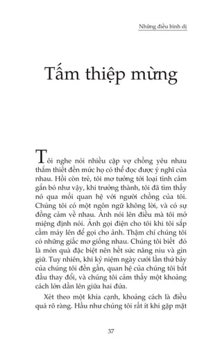 Nhûäng àiïìu bònh dõ

Têëm thiïåp mûâng

T

öi nghe noái nhiïìu cùåp vúå chöìng yïu nhau
thùæm thiïët àïën mûác hoå coá thïí àoåc àûúåc yá nghô cuãa
nhau. Höìi coân treã, töi mú tûúãng túái loaåi tònh caãm
gùæn boá nhû vêåy, khi trûúãng thaânh, töi àaä tòm thêëy
noá qua möëi quan hïå vúái ngûúâi chöìng cuãa töi.
Chuáng töi coá möåt ngön ngûä khöng lúâi, vaâ coá sûå
àöìng caãm vïì nhau. AÃnh noái lïn àiïìu maâ töi múã
miïång àõnh noái. AÃnh goåi àiïån cho töi khi töi sùæp
cêìm maáy lïn àïí goåi cho aãnh. Thêåm chñ chuáng töi
coá nhûäng giêëc mú giöëng nhau. Chuáng töi biïët àoá
laâ moán quaâ àùåc biïåt nïn hïët sûác nêng niu vaâ gòn
giûä. Tuy nhiïn, khi kyã niïåm ngaây cûúái lêìn thûá baãy
cuãa chuáng töi àïën gêìn, quan hïå cuãa chuáng töi bùæt
àêìu thay àöíi, vaâ chuáng töi caãm thêëy möåt khoaãng
caách lúán dêìn lïn giûäa hai àûáa.
Xeát theo möåt khña caånh, khoaãng caách laâ àiïìu
quaá roä raâng. Hêìu nhû chuáng töi rêët ñt khi gùåp mùåt

37

 