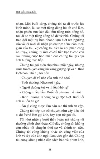 Haåt giöëng têm höìn

nhau. Möîi buöíi saáng, chöìng töi ra ài trûúác luác
bònh minh, laái xe möåt tiïëng àöìng höì túái chöî laâm,
nhêån phiïn trûåc keáo daâi taám tiïëng rûúäi àöìng höì,
röìi laái xe möåt tiïëng àöìng höì àïí vïì nhaâ. Chuáng töi
trao àöíi möåt nuå hön nhanh taåm biïåt núi ngûúäng
cûãa vaâ töi ra ài àïí nhêån phiïn trûåc àïm toaân-thúâigian cuãa töi. Vúå chöìng töi biïët roä khi phên cöng
nhû vêåy, chuáng töi múái coá àuã tiïìn baåc lo cho con
caái, nhûng cuöåc hön nhên cuãa chuáng töi laåi chõu
aãnh hûúãng trûåc tiïëp.
Chuáng töi goåi àiïån cho nhau möîi ngaây, nhûng
cuöåc troâ chuyïån caâng luác caâng gûúång eáp vaâ ài theo
kõch baãn. Thñ duå töi hoãi:
- Chuyïën ài vïì nhaâ cuãa anh thïë naâo?
- Bònh thûúâng. Nhû moåi ngaây.
- Ngoaâi àûúâng keåt xe nhiïìu khöng?
- Khöng nhiïìu lùæm. Buöíi töëi cuãa em thïë naâo?
- Bònh thûúâng. Khöng coá gò àùåc biïåt. Buöíi töëi
anh muöën ùn gò?
- Ùn gò cuäng àûúåc. Em nêëu sao thò anh ùn vêåy.
Chuáng töi tiïëp tuåc troâ chuyïån nhû vêåy àïën khi
ai àoá úã chöî laâm goåi aãnh, hay boån treã goåi töi.
Töi nhúá nhûäng buöíi thaão luêån maâ chuáng töi
thûúâng daânh cho nhau. Giúâ àêy chuáng töi khöng
coân nhùæc túái chuyïån thúâi sûå vaâ chñnh trõ nûäa.
Chuáng töi cuäng khöng nhùæc túái cöng viïåc cuãa
aãnh vò sïëp cuãa aãnh ngöìi laâm viïåc gêìn àoá. Chuáng
töi cuäng khöng nhùæc àïën saách baáo vaâ phim aãnh,
38

 