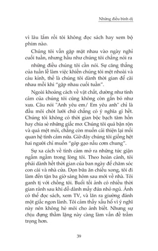 Nhûäng àiïìu bònh dõ

vò lêu lùæm röìi töi khöng àoåc saách hay xem böå
phim naâo.
Chuáng töi vêîn gùåp mùåt nhau vaâo ngaây nghó
cuöëi tuêìn, nhûng hêìu nhû chuáng töi chùèng noái ra
nhûäng àiïìu chuáng töi cêìn noái. Sûå cùng thùèng
cuãa tuêìn lïî laâm viïåc khiïën chuáng töi mïåt nhoaâi vaâ
caáu kónh, thïë laâ chuáng töi daânh thúâi gian àïí caäi
nhau möîi khi “gùåp nhau cuöëi tuêìn”.
Ngoaâi khoaãng caách vïì vêåt chêët, dûúâng nhû tònh
caãm cuãa chuáng töi cuäng khöng coân gùæn boá nhû
xûa. Cêu noái "Anh yïu em/ Em yïu anh" chó laâ
àêìu möi choát lûúäi chûá chùèng coá yá nghôa gò hïët.
Chuáng töi khöng coá thúâi gian böåc baåch têm höìn
hay chia seã nhûäng giêëc mú. Chuáng töi quaá bêån röån
vaâ quaá mïåt moãi, chùèng coân muöën caãi thiïån laåi möëi
quan hïå tònh caãm nûäa. Giúâ àêy chuáng töi giöëng hïåt
hai ngûúâi chó muöën “goáp gaåo nêëu cúm chung”.
Sûå xa caách vïì tònh caãm múã ra nhûäng tûác giêån
ngêëm ngêìm trong loâng töi. Theo hoaân caãnh, töi
phaãi daânh hïët thúâi gian cuãa ban ngaây àïí chùm soác
con caái vaâ nhaâ cûãa. Doån bûäa ùn chiïìu xong, töi ài
laâm àïën têån ba giúâ saáng höm sau múái vïì nhaâ. Töi
ganh tõ vúái chöìng töi. Buöíi töëi aãnh coá nhiïìu thúâi
gian raãnh sau khi döî daânh mêëy àûáa nhoã nguã. AÃnh
coá thïí àoåc saách, xem TV, vaâ lùn ra giûúâng àaánh
möåt giêëc ngon laânh. Töi caãm thêëy xêëu höí vò yá nghô
naây nïn khöng heá möi cho aãnh biïët. Nhûng sûå
chõu àûång thêìm lùång naây caâng laâm vêën àïì trêìm
troång hún.
39

 