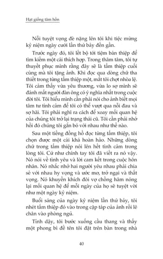 Haåt giöëng têm höìn

Nöîi tuyïåt voång àeâ nùång lïn töi khi tiïåc mûâng
kyã niïåm ngaây cûúái lêìn thûá baãy àïën gêìn.
Trûúác ngaây àoá, töi lïët böå túái tiïåm baán thiïåp àïí
tòm kiïëm möåt caái thñch húåp. Trong thêm têm, töi tûå
thuyïët phuåc mònh rùçng àêy seä laâ têëm thiïåp cuöëi
cuâng maâ töi tùång aãnh. Khi àoåc qua doâng chûä tha
thiïët trong tûâng têëm thiïåp möåt, mùæt töi chúåt nhoâa lïå.
Töi caãm thêëy vûâa yïu thûúng, vûâa lo súå mònh seä
àaánh mêët ngûúâi àaân öng coá yá nghôa nhêët trong cuöåc
àúâi töi. Töi hiïíu mònh cêìn phaãi noái cho aãnh biïët moåi
têm tû tònh caãm àïí töi coá thïí vûúåt qua nöîi àau vaâ
súå haäi. Töi phaãi nghô ra caách àïí xoay möëi quan hïå
cuãa chuáng töi trúã laåi traång thaái cuä. Töi cêìn phaãi nhúá
höìi àoá chuáng töi gùæn boá vúái nhau nhû thïë naâo.
Sau möåt tiïëng àöìng höì àoåc tûâng têëm thiïåp, töi
choån àûúåc möåt caái khaá hoaân haão. Nhûäng doâng
chûä trong têëm thiïåp noái lïn hïët tònh caãm trong
loâng töi. Cûá nhû chñnh tay töi àaä viïët ra noá vêåy.
Noá noái vïì tònh yïu vaâ lúâi cam kïët trong cuöåc hön
nhên. Noá nhùæc nhúã hai ngûúâi yïu nhau phaãi chia
seã vúái nhau hy voång vaâ ûúác mú, trúã ngaåi vaâ thêët
voång. Noá khuyïën khñch àöi vúå chöìng hêm noáng
laåi möëi quan hïå àïí möîi ngaây cuãa hoå seä tuyïåt vúâi
nhû möåt ngaây kyã niïåm.
Buöíi saáng cuãa ngaây kyã niïåm lêìn thûá baãy, töi
nheát têëm thiïåp àoá vaâo trong cùåp taáp cuãa aãnh röìi lï
chên vaâo phoâng nguã.
Tónh dêåy, töi bûúác xuöëng cêìu thang vaâ thêëy
möåt phong bò àïì tïn töi àùåt trïn baân trong nhaâ
40

 