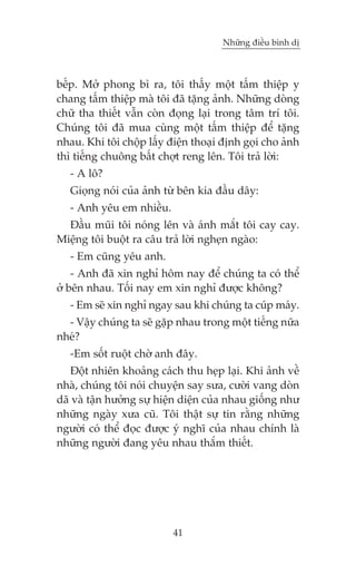 Nhûäng àiïìu bònh dõ

bïëp. Múã phong bò ra, töi thêëy möåt têëm thiïåp y
chang têëm thiïåp maâ töi àaä tùång aãnh. Nhûäng doâng
chûä tha thiïët vêîn coân àoång laåi trong têm trñ töi.
Chuáng töi àaä mua cuâng möåt têëm thiïåp àïí tùång
nhau. Khi töi chöåp lêëy àiïån thoaåi àõnh goåi cho aãnh
thò tiïëng chuöng bêët chúåt reng lïn. Töi traã lúâi:
- A lö?
Gioång noái cuãa aãnh tûâ bïn kia àêìu dêy:
- Anh yïu em nhiïìu.
Àêìu muäi töi noáng lïn vaâ aánh mùæt töi cay cay.
Miïång töi buöåt ra cêu traã lúâi ngheån ngaâo:
- Em cuäng yïu anh.
- Anh àaä xin nghó höm nay àïí chuáng ta coá thïí
úã bïn nhau. Töëi nay em xin nghó àûúåc khöng?
- Em seä xin nghó ngay sau khi chuáng ta cuáp maáy.
- Vêåy chuáng ta seä gùåp nhau trong möåt tiïëng nûäa
nheá?
-Em söët ruöåt chúâ anh àêy.
Àöåt nhiïn khoaãng caách thu heåp laåi. Khi aãnh vïì
nhaâ, chuáng töi noái chuyïån say sûa, cûúâi vang doân
daä vaâ têån hûúãng sûå hiïån diïån cuãa nhau giöëng nhû
nhûäng ngaây xûa cuä. Töi thêåt sûå tin rùçng nhûäng
ngûúâi coá thïí àoåc àûúåc yá nghô cuãa nhau chñnh laâ
nhûäng ngûúâi àang yïu nhau thùæm thiïët.

41

 
