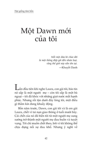 Haåt giöëng têm höìn

Möåt Dawn múái
cuãa töi
Möîi möåt àûáa beá chaâo àúâi
laâ möåt thöng àiïåp gúãi àïën nhên loaåi,
rùçng thïë giúái naây vêîn töìn taåi.
—Khuyïët Danh

L

êìn àêìu tiïn khi nghe Laura, con gaái töi, baáo tin
noá sùæp laâ möåt ngûúâi meå – coân töi sùæp laâ möåt baâ
ngoaåi – töi àaä khoác vúái nhûäng gioåt nûúác mùæt haånh
phuác. Nhûng röìi têån dûúái àaáy loâng töi, möåt àiïìu
gò thêìm kñn àang khuêëy àöång.
Böën nùm trûúác, Dawn, con gaái töi vaâ laâ em gaái
Laura, chïët vò tai naån giao thöng úã tuöíi mûúâi baãy.
Caái chïët cuãa noá àaä biïën töi tûâ möåt ngûúâi meå sung
sûúáng trúã thaânh möåt ngûúâi meå àau buöìn vaâ tuyïåt
voång. Töi chó muöën chïët theo, búãi vò töi khöng thïí
chõu àûång nöíi sûå àau khöí. Nhûng yá nghô vïì

42

 