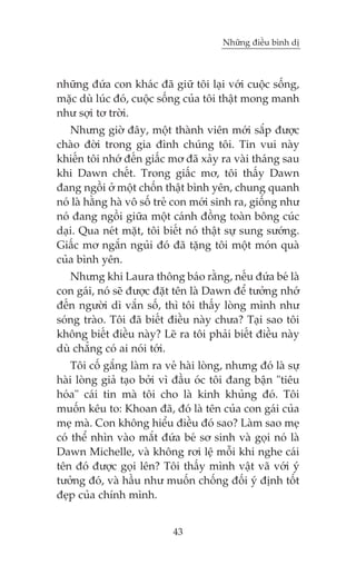 Nhûäng àiïìu bònh dõ

nhûäng àûáa con khaác àaä giûä töi laåi vúái cuöåc söëng,
mùåc duâ luác àoá, cuöåc söëng cuãa töi thêåt mong manh
nhû súåi tú trúâi.
Nhûng giúâ àêy, möåt thaânh viïn múái sùæp àûúåc
chaâo àúâi trong gia àònh chuáng töi. Tin vui naây
khiïën töi nhúá àïën giêëc mú àaä xaãy ra vaâi thaáng sau
khi Dawn chïët. Trong giêëc mú, töi thêëy Dawn
àang ngöìi úã möåt chöën thêåt bònh yïn, chung quanh
noá laâ hùçng haâ vö söë treã con múái sinh ra, giöëng nhû
noá àang ngöìi giûäa möåt caánh àöìng toaân böng cuác
daåi. Qua neát mùåt, töi biïët noá thêåt sûå sung sûúáng.
Giêëc mú ngùæn nguãi àoá àaä tùång töi möåt moán quaâ
cuãa bònh yïn.
Nhûng khi Laura thöng baáo rùçng, nïëu àûáa beá laâ
con gaái, noá seä àûúåc àùåt tïn laâ Dawn àïí tûúãng nhúá
àïën ngûúâi dò vùæn söë, thò töi thêëy loâng mònh nhû
soáng traâo. Töi àaä biïët àiïìu naây chûa? Taåi sao töi
khöng biïët àiïìu naây? Leä ra töi phaãi biïët àiïìu naây
duâ chùèng coá ai noái túái.
Töi cöë gùæng laâm ra veã haâi loâng, nhûng àoá laâ sûå
haâi loâng giaã taåo búãi vò àêìu oác töi àang bêån "tiïu
hoáa" caái tin maâ töi cho laâ kinh khuãng àoá. Töi
muöën kïu to: Khoan àaä, àoá laâ tïn cuãa con gaái cuãa
meå maâ. Con khöng hiïíu àiïìu àoá sao? Laâm sao meå
coá thïí nhòn vaâo mùæt àûáa beá sú sinh vaâ goåi noá laâ
Dawn Michelle, vaâ khöng rúi lïå möîi khi nghe caái
tïn àoá àûúåc goåi lïn? Töi thêëy mònh vêåt vaä vúái yá
tûúãng àoá, vaâ hêìu nhû muöën chöëng àöëi yá àõnh töët
àeåp cuãa chñnh mònh.
43

 