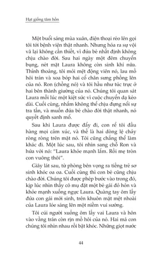 Haåt giöëng têm höìn

Möåt buöíi saáng muâa xuên, àiïån thoaåi reáo lïn goåi
töi túái bïånh viïån thêåt nhanh. Nhûng hoáa ra sûå vöåi
vaä laåi khöng cêìn thiïët, vò àûáa beá nhêët àõnh khöng
chõu chaâo àúâi. Sau hai ngaây möåt àïm chuyïín
buång, neát mùåt Laura khöng coân sinh khñ nûäa.
Thónh thoaãng, töi moãi mïåt àöång viïn noá, lau möì
höi traán vaâ xoa boáp hai cöí chên sûng phöìng lïn
cuãa noá. Ron (chöìng noá) vaâ töi hêìu nhû tuác trûåc úã
hai bïn thaânh giûúâng cuãa noá. Chuáng töi quan saát
Laura möîi luác möåt kiïåt sûác vò cuöåc chuyïín daå keáo
daâi. Cuöëi cuâng, nhùæm khöng thïí chõu àûång nöíi sûå
tra têën, vaâ muöën àûáa beá chaâo àúâi thêåt nhanh, noá
quyïët àõnh sanh möí.
Sau khi Laura àûúåc àêíy ài, con rïí töi àêìu
haâng moåi caãm xuác, vaâ thïë laâ hai doâng lïå chaãy
roâng roâng trïn mùåt noá. Töi cuäng chùèng thïí laâm
khaác ài. Möåt luác sau, töi nhòn sang chöî Ron vaâ
hûáa vúái noá: “Laura khoãe maånh lùæm. Röìi meå troân
con vuöng thöi”.
Giêy laát sau, tûâ phoâng bïn voång ra tiïëng treã sú
sinh khoác oa oa. Cuöëi cuâng thò con beá cuäng chõu
chaâo àúâi. Chuáng töi àûúåc pheáp bûúác vaâo trong àoá,
kõp luác nhòn thêëy cö muå àùåt möåt beá gaái àoã hoãn vaâ
khoãe maånh xuöëng ngûåc Laura. Quaâng tay öm lêëy
àûáa con gaái múái sinh, trïn khuön mùåt mïåt nhoaâi
cuãa Laura loáe saáng lïn möåt niïìm vui sûúáng.
Töi cuái ngûúâi xuöëng öm lêëy vai Laura vaâ hön
vaâo vêìng traán coân rõn möì höi cuãa noá. Hai maá con
chuáng töi nhòn nhau röìi bêåt khoác. Nhûäng gioåt nûúác
44

 