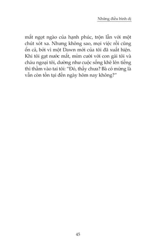 Nhûäng àiïìu bònh dõ

mùæt ngoåt ngaâo cuãa haånh phuác, tröån lêîn vúái möåt
chuát xoát xa. Nhûng khöng sao, moåi viïåc röìi cuäng
öín caã, búãi vò möåt Dawn múái cuãa töi àaä xuêët hiïån.
Khi töi gaåt nûúác mùæt, móm cûúâi vúái con gaái töi vaâ
chaáu ngoaåi töi, dûúâng nhû cuöåc söëng kheä lïn tiïëng
thò thêìm vaâo tai töi: “Àoá, thêëy chûa? Baâ coá mûâng laâ
vêîn coân töìn taåi àïën ngaây höm nay khöng?”

45

 