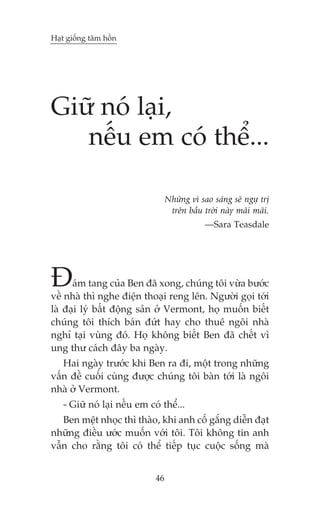 Haåt giöëng têm höìn

Giûä noá laåi,
nïëu em coá thïí...
Nhûäng vò sao saáng seä ngûå trõ
trïn bêìu trúâi naây maäi maäi.
—Sara Teasdale

À

aám tang cuãa Ben àaä xong, chuáng töi vûâa bûúác
vïì nhaâ thò nghe àiïån thoaåi reng lïn. Ngûúâi goåi túái
laâ àaåi lyá bêët àöång saãn úã Vermont, hoå muöën biïët
chuáng töi thñch baán àûát hay cho thuï ngöi nhaâ
nghó taåi vuâng àoá. Hoå khöng biïët Ben àaä chïët vò
ung thû caách àêy ba ngaây.

Hai ngaây trûúác khi Ben ra ài, möåt trong nhûäng
vêën àïì cuöëi cuâng àûúåc chuáng töi baân túái laâ ngöi
nhaâ úã Vermont.
- Giûä noá laåi nïëu em coá thïí...
Ben mïåt nhoåc thò thaâo, khi anh cöë gùæng diïîn àaåt
nhûäng àiïìu ûúác muöën vúái töi. Töi khöng tin anh
vêîn cho rùçng töi coá thïí tiïëp tuåc cuöåc söëng maâ
46

 