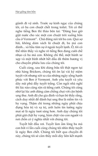 Haåt giöëng têm höìn

giaânh ài vïå sinh. Trûúác sûå kinh ngaåc cuãa chuáng
töi, coá ba con chuöåt chïët trong toilet. Töi coá thïí
nghe tiïëng Ben thò thaâo bïn tai: “Àûâng bao giúâ
giêåt nûúác cho xaác möåt con chuöåt tröi xuöëng böìn
cêìu úã Vermont”. Chûá àûâng noái túái ba con. Quaá súå
haäi, khöng daám xaách luä chuöåt ài, ba maá con
àaânh... xaã bêìu têm sûå úã ngoaâi tuyïët laånh. ÖÌ, töi coá
thïí nhòn thêëy vaâ nghe roä tiïëng Ben àang cûúâi chïë
nhaåo caã ba maá con. Khöng chó thïë, möåt baánh xe
xeåp vaâ möåt bònh nhúát hïët dêìu àaä thïm hûúng võ
cho chuyïën phiïu lûu cuãa chuáng töi.
Cuöëi cuâng, sau khi duâng bûäa töëi thêåt ngon taåi
nhaâ haâng Brickers, chuáng töi ön laåi vaâi kyã niïåm
tuyïåt vúâi nhûng xoát xa cuãa nhûäng ngaây söëng haånh
phuác vúái Ben úã Vermont. Anh yïu tuyïët vaâ yïu
daäy nuái phuã àêìy tuyïët trùæng. Coân ngöi nhaâ nghó
thò luác naâo cuäng röån raä tiïëng cûúâi. Chuáng töi cuäng
nhúá laåi luác anh duäng caãm chöëng choåi vúái cùn bïånh
ung thû. Anh àaä cho gia àònh vaâ baån beâ thêëy rùçng,
caách duy nhêët àïí àaánh baåi ung thû laâ niïìm tin vaâ
hy voång. Thêåm chñ trong nhûäng ngaây phaãi chõu
àûång hoáa trõ vaâ xaå trõ, anh luön tin tûúãng ngaây
mai seä laâ ngaây tûúi saáng hún. Anh daåy chuáng töi
phaãi giûä chùåt hy voång, baám chùåt vaâo con ngûúâi vaâ
núi chöën coá yá nghôa nhêët vúái chuáng töi.
Tuyïët bùæt àêìu rúi. Tuyïët laâm êëm loâng ba maá
con búãi vò lêìn cuöëi cuâng chuáng töi nhòn thêëy tuyïët
laâ ngaây Ben chïët. Chuáng töi biïët qua chuyïën ài
naây, chuáng töi seä caãm thêëy möëi dêy liïn kïët maånh

48

 