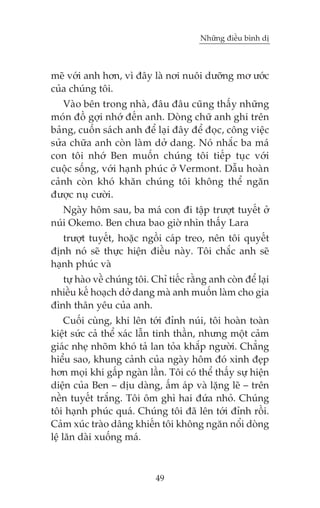 Nhûäng àiïìu bònh dõ

meä vúái anh hún, vò àêy laâ núi nuöi dûúäng mú ûúác
cuãa chuáng töi.
Vaâo bïn trong nhaâ, àêu àêu cuäng thêëy nhûäng
moán àöì gúåi nhúá àïën anh. Doâng chûä anh ghi trïn
baãng, cuöën saách anh àïí laåi àêy àïí àoåc, cöng viïåc
sûãa chûäa anh coân laâm dúã dang. Noá nhùæc ba maá
con töi nhúá Ben muöën chuáng töi tiïëp tuåc vúái
cuöåc söëng, vúái haånh phuác úã Vermont. Dêîu hoaân
caãnh coân khoá khùn chuáng töi khöng thïí ngùn
àûúåc nuå cûúâi.
Ngaây höm sau, ba maá con ài têåp trûúåt tuyïët úã
nuái Okemo. Ben chûa bao giúâ nhòn thêëy Lara
trûúåt tuyïët, hoùåc ngöìi caáp treo, nïn töi quyïët
àõnh noá seä thûåc hiïån àiïìu naây. Töi chùæc anh seä
haånh phuác vaâ
tûå haâo vïì chuáng töi. Chó tiïëc rùçng anh coân àïí laåi
nhiïìu kïë hoaåch dúã dang maâ anh muöën laâm cho gia
àònh thên yïu cuãa anh.
Cuöëi cuâng, khi lïn túái àónh nuái, töi hoaân toaân
kiïåt sûác caã thïí xaác lêîn tinh thêìn, nhûng möåt caãm
giaác nheå nhoäm khoá taã lan toãa khùæp ngûúâi. Chùèng
hiïíu sao, khung caãnh cuãa ngaây höm àoá xinh àeåp
hún moåi khi gêëp ngaân lêìn. Töi coá thïí thêëy sûå hiïån
diïån cuãa Ben – dõu daâng, êëm aáp vaâ lùång leä – trïn
nïìn tuyïët trùæng. Töi öm ghò hai àûáa nhoã. Chuáng
töi haånh phuác quaá. Chuáng töi àaä lïn túái àónh röìi.
Caãm xuác traâo dêng khiïën töi khöng ngùn nöíi doâng
lïå lùn daâi xuöëng maá.

49

 