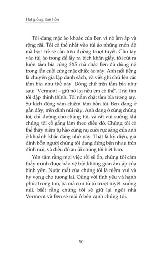Haåt giöëng têm höìn

Töi àang mùåc aáo khoaác cuãa Ben vò noá êëm aáp vaâ
röång raäi. Töi coá thïí nheát vaâo tuái aáo nhûäng moán àöì
maâ boån treã seä cêìn trïn àûúâng trûúåt tuyïët. Cho tay
vaâo tuái aáo trong àïí lêëy ra bõch khùn giêëy, töi ruát ra
luön têëm bòa cûáng 3X5 maâ chùæc Ben àaä duâng noá
trong lêìn cuöëi cuâng mùåc chiïëc aáo naây. Anh nöíi tiïëng
laâ chuyïn gia lêåp danh saách, vaâ viïët ghi chuá lïn caác
têëm bòa nhû thïë naây. Doâng chûä trïn têëm bòa nhû
sau: "Vermont – giûä noá laåi nïëu em coá thïí". Traái tim
töi àêåp thònh thònh. Töi nùæm chùåt têëm bòa trong tay.
Sûå kñch àöång xêm chiïëm têm höìn töi. Ben àang úã
gêìn àêy, trïn àónh nuái naây. Anh àang úã cuâng chuáng
töi, chó àûúâng cho chuáng töi, vaâ rêët vui sûúáng khi
chuáng töi cöë gùæng laâm theo àiïìu àoá. Chuáng töi coá
thïí thêëy niïìm tûå haâo cuâng nuå cûúâi rûåc saáng cuãa anh
úã khoaãnh khùæc àaáng nhúá naây. Thêåt laâ kyâ diïåu, gia
àònh böën ngûúâi chuáng töi àang àûáng bïn nhau trïn
àónh nuái, vaâ àiïìu àoá an uãi chuáng töi biïët bao.
Yïn têm rùçng moåi viïåc röìi seä öín, chuáng töi caãm
thêëy mònh àûúåc baão vïå búãi khöng gian êëm aáp cuãa
bònh yïn. Nûúác mùæt cuãa chuáng töi laâ niïìm vui vaâ
hy voång cho tûúng lai. Cuâng vúái tònh yïu vaâ haånh
phuác trong tim, ba maá con tûâ tûâ trûúåt tuyïët xuöëng
nuái, biïët rùçng chuáng töi seä giûä laåi ngöi nhaâ
Vermont vaâ Ben seä maäi úã bïn caånh chuáng töi.

50

 