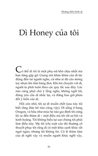 Nhûäng àiïìu bònh dõ

Dò Honey cuãa töi

C

oá thïí dò töi laâ möåt phuå nûä khoá chõu nhêët maâ
baån tûâng gùåp gúä. Gioång noái khaân khaân cuãa dò taác
àöång àïën tai ngûúâi nghe, cûá nhû ai àoá caâo moáng
tay nhoån lïn têëm baãng àen. Khi troâ chuyïån vúái dò,
ngûúâi ta phaãi tuên theo caác quy tùæc sau àêy: Luác
naâo cuäng phaãi chuá yá lùæng nghe, khöng ngùæt lúâi,
àûâng yïu cêìu dò nhùæc laåi, vaâ àûâng bao giúâ phaãn
àöëi yá kiïën cuãa dò.

Höìi coân nhoã, töi súå dò muöën chïët (sau naây töi
biïët rùçng àûáa treã naâo cuäng vêåy). Dò söëng úã bang
Oregon, vaâ hêìu nhû muâa heâ naâo gia àònh töi cuäng
laái xe àïën thùm dò – möåt àiïìu maâ töi rêët súå haäi vaâ
kinh hoaãng. Töi khöng hiïíu taåi sao chuáng töi phaãi
laâm àiïìu naây. Meå töi (chõ ruöåt cuãa dò) thûúâng cöë
thuyïët phuåc töi rùçng dò coá möåt khña caånh khaác rêët
ngoåt ngaâo, nhûng töi khöng tin. Coá leä thêm têm
cuãa dò nghô vêåy vaâ muöën ngûúâi khaác nghô vêåy,

51

 