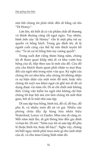 Haåt giöëng têm höìn

nïn bùæt chuáng töi phaãi nhùæc àïën dò bùçng caái tïn
“Dò Honey”.
Lúán lïn, töi biïët dò coá vaâi phêím chêët dïî thûúng
vaâ thónh thoaãng cuäng rêët ngoåt ngaâo. Tuy nhiïn,
hònh aãnh cuãa "dò Honey" vêîn laâ möåt phuå nûä uy
quyïìn vaâ höëng haách. Trong gia àònh töi, dò laâ
ngûúâi cuöëi cuâng cuãa thïë hïå nïn thñch tuyïn böë
cêu: “Ta seä cai trõ bùçng baân tay cûúng quyïët”.
Trong suöët àúåt viïëng thùm haâng nùm, chuáng
töi ài tham quan khùæp nhaâ dò vaâ khu vûúân hoa
höìng cuãa dò, tiïëp theo sau laâ möåt cêu àöë. Cêu àöë
yïu cêìu khaách tham quan phaãi nhêån ra moåi thay
àöíi cuãa ngöi nhaâ trong nùm vûâa qua. Kyâ nghó cuãa
chuáng töi coi nhû tiïu, nïëu chuáng töi khöng nhêån
ra sûå hiïån diïån cuãa möåt moán àöì múái, hoùåc nïëu
chuáng töi suyát soa khen ngúåi caái ghïë maâ dò àaä sûã
duång àûúåc vaâi nùm röìi. Dò seä chò chiïët maäi khöng
thöi. Cöng viïåc kiïím tra ngöi nhaâ khöng chó laâm
chuáng töi bûåc böåi maâ coân laâm chuáng töi mêët thúâi
gian, búãi dò laâ möåt nhaâ sûu têåp.
Dò sûu têåp hoa höìng, bònh traâ, àöì cöí, àöì baåc, àöì
pha lï, vaâ nhiïìu moán àöì sûá vö giaá. Nhiïìu cùn
phoâng chûáa àêìy ùæp haâng hoáa nhaän hiïåu
Waterford, Lenox vaâ Lladro. Moán naâo dò cuäng coá.
Möîi nùm möåt lêìn, dò gúãi thöng baáo àïën gia àònh
vaâ baån beâ. Dò noái: “Nùm nay töi seä sûu têåp àöì pha
lï (hoùåc bònh traâ, hoùåc àöì baåc)”. Nghe vêåy, chuáng
töi biïët ngay mònh phaãi mua moán gò cho sinh nhêåt
cuãa dò, vaâ cho muâa Giaáng Sinh nùm àoá.
52

 