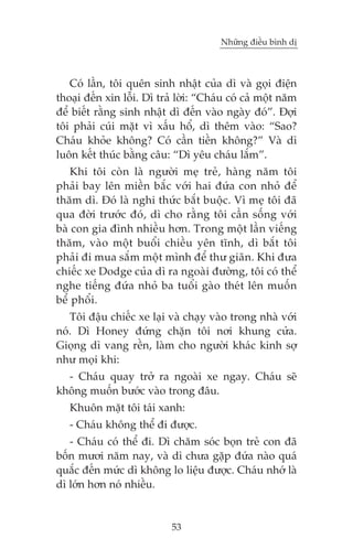 Nhûäng àiïìu bònh dõ

Coá lêìn, töi quïn sinh nhêåt cuãa dò vaâ goåi àiïån
thoaåi àïën xin löîi. Dò traã lúâi: “Chaáu coá caã möåt nùm
àïí biïët rùçng sinh nhêåt dò àïën vaâo ngaây àoá”. Àúåi
töi phaãi cuái mùåt vò xêëu höí, dò thïm vaâo: “Sao?
Chaáu khoãe khöng? Coá cêìn tiïìn khöng?” Vaâ dò
luön kïët thuác bùçng cêu: “Dò yïu chaáu lùæm”.
Khi töi coân laâ ngûúâi meå treã, haâng nùm töi
phaãi bay lïn miïìn bùæc vúái hai àûáa con nhoã àïí
thùm dò. Àoá laâ nghi thûác bùæt buöåc. Vò meå töi àaä
qua àúâi trûúác àoá, dò cho rùçng töi cêìn söëng vúái
baâ con gia àònh nhiïìu hún. Trong möåt lêìn viïëng
thùm, vaâo möåt buöíi chiïìu yïn tônh, dò bùæt töi
phaãi ài mua sùæm möåt mònh àïí thû giaän. Khi àûa
chiïëc xe Dodge cuãa dò ra ngoaâi àûúâng, töi coá thïí
nghe tiïëng àûáa nhoã ba tuöíi gaâo theát lïn muöën
bïí phöíi.
Töi àêåu chiïëc xe laåi vaâ chaåy vaâo trong nhaâ vúái
noá. Dò Honey àûáng chùån töi núi khung cûãa.
Gioång dò vang rïìn, laâm cho ngûúâi khaác kinh súå
nhû moåi khi:
- Chaáu quay trúã ra ngoaâi xe ngay. Chaáu seä
khöng muöën bûúác vaâo trong àêu.
Khuön mùåt töi taái xanh:
- Chaáu khöng thïí ài àûúåc.
- Chaáu coá thïí ài. Dò chùm soác boån treã con àaä
böën mûúi nùm nay, vaâ dò chûa gùåp àûáa naâo quaá
quùæc àïën mûác dò khöng lo liïåu àûúåc. Chaáu nhúá laâ
dò lúán hún noá nhiïìu.

53

 
