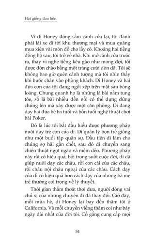 Haåt giöëng têm höìn

Vò dò Honey àoáng sêìm caánh cûãa laåi, töi àaânh
phaãi laái xe ài túái khu thûúng maåi vaâ mua quaâng
mua xiïn vaâi moán àöì cho lêëy coá. Khoaãng hai tiïëng
àöìng höì sau, töi trúã vïì nhaâ. Khi múã caánh cûãa trûúác
ra, thay vò nghe tiïëng kïu gaâo nhû mong àúåi, töi
àûúåc àoán chaâo bùçng möåt traâng cûúâi doân daä. Töi seä
khöng bao giúâ quïn caãnh tûúång maâ töi nhòn thêëy
khi bûúác chên vaâo phoâng khaách. Dò Honey vaâ hai
àûáa con cuãa töi àang ngöìi xïåp trïn mùåt saân boáng
loaáng. Chung quanh hoå laâ nhûäng laá baâi nùçm tung
toáe, söë laá baâi nhiïìu àïën nöîi coá thïí dûång àûáng
chuáng lïn maâ xêy àûúåc möåt cùn phoâng. Dò àang
daåy hai àûáa beá ba tuöíi vaâ böën tuöíi nghïå thuêåt chúi
baâi Poker.
Àoá laâ luác töi bùæt àêìu hiïíu àûúåc phûúng phaáp
nuöi daåy treã con cuãa dò. Dò quaãn lyá boån treã giöëng
nhû möåt buöíi têåp quên sûå. Àêìu tiïn dò laâm cho
chuáng súå haäi gêìn chïët, sau àoá dò chuyïín sang
chiïën thuêåt ngoåt ngaâo vaâ mïìm deão. Phûúng phaáp
naây rêët coá hiïåu quaã, búãi trong suöët cuöåc àúâi, dò daä
giuáp nuöi daåy caác chaáu, röìi con caái cuãa caác chaáu,
röìi chaáu nöåi chaáu ngoaåi cuãa caác chaáu. Caách daåy
cuãa dò coá hiïåu quaã hún caách daåy cuãa nhûäng baâ meå
treã thûúâng coi troång vïì lyá thuyïët.
Thúâi gian thêëm thoaát thoi àûa, ngûúâi àoáng vai
chuã xõ cuãa nhûäng chuyïën ài àaä thay àöíi. Giúâ àêy,
möîi muâa heâ, dò Honey laåi bay àïën thùm töi úã
California. Vaâ möîi chuyïën viïëng thùm coi nhû baãy
ngaây daâi nhêët cuãa àúâi töi. Cöë gùæng cung cêëp moåi

54

 