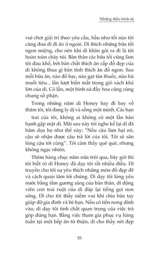 Nhûäng àiïìu bònh dõ

vui chúi giaãi trñ theo yïu cêìu, hêìu nhû töëi naâo töi
cuäng àûa dò ài ùn úã ngoaâi. Dò thñch nhûäng bûäa töëi
ngon miïång, cho nïn khi dò khùn goái ra ài laâ töi
hoaân toaân chaáy tuái. Baãn thên caác bûäa töëi cuäng laâm
töi àau khöí, búãi baãn chêët thñch ùn cùæp àöì àeåp cuãa
dò khöng thua gò baãn tñnh thñch ùn àöì ngon. Sau
möîi bûäa ùn, naâo àöì baåc, naâo gaåt taân thuöëc, naâo huä
muöëi tiïu... lêìn lûúåt biïën mêët trong gioã xaách khaá
lúán cuãa dò. Coá lêìn, möåt bònh sûá àêìy hoa cuäng cuâng
chung söë phêån.
Trong nhûäng nùm dò Honey bay ài bay vïì
thùm töi, töi àang ly dõ vaâ söëng möåt mònh. Caác baån
trai cuãa töi, khöng ai khöng coá möåt lêìn hên
haånh gùåp mùåt dò. Maäi sau naây töi nghe kïí laåi dò àaä
hùm doåa hoå nhû thïë naây: “Nïëu cêåu laâm haåi noá,
cêåu seä nhêån àûúåc cêu traã lúâi cuãa töi. Töi seä sùn
luâng cêåu túái cuâng”. Töi caãm thêëy quï quï, nhûng
khöng ngaåc nhiïn.
Thïm haâng chuåc nùm nûäa tröi qua, bêy giúâ thò
töi biïët roä dò Honey àaä daåy töi rêët nhiïìu àiïìu. Dò
truyïìn cho töi sûå yïu thñch nhûäng moán àöì àeåp àeä
vaâ caách quan têm túái chuáng. Dò daåy töi loâng yïu
nûúác bùçng têëm gûúng saáng cuãa baãn thên, dò àöång
viïn con trai ruöåt cuãa dò àaáp laåi tiïëng goåi non
söng. Dò cho töi thêëy niïìm vui khi chòa baân tay
giuáp àúä gia àònh vaâ beâ baån. Nïëu coá tiïìn nong dñnh
vaâo, dò daåy töi tñnh chêët quan troång cuãa viïåc traã
goáp àuáng haån. Bùçng viïåc tham gia phuåc vuå haâng
tuêìn taåi möåt bïëp ùn tûâ thiïån, dò cho thêëy neát àeåp
55

 
