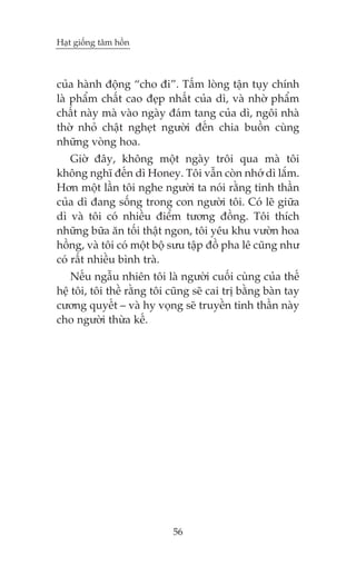 Haåt giöëng têm höìn

cuãa haânh àöång “cho ài”. Têëm loâng têån tuåy chñnh
laâ phêím chêët cao àeåp nhêët cuãa dò, vaâ nhúâ phêím
chêët naây maâ vaâo ngaây àaám tang cuãa dò, ngöi nhaâ
thúâ nhoã chêåt ngheåt ngûúâi àïën chia buöìn cuâng
nhûäng voâng hoa.
Giúâ àêy, khöng möåt ngaây tröi qua maâ töi
khöng nghô àïën dò Honey. Töi vêîn coân nhúá dò lùæm.
Hún möåt lêìn töi nghe ngûúâi ta noái rùçng tinh thêìn
cuãa dò àang söëng trong con ngûúâi töi. Coá leä giûäa
dò vaâ töi coá nhiïìu àiïím tûúng àöìng. Töi thñch
nhûäng bûäa ùn töëi thêåt ngon, töi yïu khu vûúân hoa
höìng, vaâ töi coá möåt böå sûu têåp àöì pha lï cuäng nhû
coá rêët nhiïìu bònh traâ.
Nïëu ngêîu nhiïn töi laâ ngûúâi cuöëi cuâng cuãa thïë
hïå töi, töi thïì rùçng töi cuäng seä cai trõ bùçng baân tay
cûúng quyïët – vaâ hy voång seä truyïìn tinh thêìn naây
cho ngûúâi thûâa kïë.

56

 