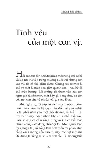Nhûäng àiïìu bònh dõ

Tònh yïu
cuãa möåt con võt

H

öìi caác con coân nhoã, töi mua möåt nöng traåi be beá
vaâ lêåp tûác thaã vaâo trong chuöìng nuöi thuá nhûäng con
vêåt maâ töi coá thïí kiïëm àûúåc. Chuáng töi coá möåt luä
choá vaâ möåt luä meâo àuâa giúän quanh sên – hêìu hïët laâ
choá meâo hoang. Röìi chuáng töi thïm vaâo hai con
ngûåa giaâ rêët dïî mïën, möåt bêìy gaâ àöng àuác, ba con
dï, möåt con cûâu vaâ nhiïìu loaâi gia suác khaác.
Möåt ngaây noå, töi gùåp xui nïn ngaä tûâ noác chuöìng
nuöi thuá xuöëng vaâ bõ gaäy chên, àiïìu naây coá nghôa
laâ töi phaãi nùçm yïn möåt chöî khoaãng vaâi tuêìn. Töi
trúã thaânh möåt bïånh nhên khoá chõu nhêët thïë giúái,
luön miïång ca cêím rùçng úã ngoaâi kia coá biïët bao
nhiïu cöng viïåc àang chúâ àúåi töi. Möåt ngûúâi baån
töåi nghiïåp töi, cöë gùæng laâm tinh thêìn töi phêën khúãi
bùçng caách mang àïën cho töi möåt con võt múái núã.
Öi, àuáng laâ tiïëng seát cuãa aái tònh röìi. Töi khöng biïët

57

 