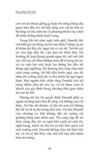 Haåt giöëng têm höìn

con võt naây thuöåc giöëng gò, hoùåc töi cuäng chùèng cêìn
quan têm àïën noá, chó biïët rùçng con vêåt beá nhoã coá
böå löng xuâ tûác cûúâi naây laâ phûúng thuöëc hay nhêët
àïí chûäa chûáng bïånh tuyïåt voång.
Trong khi töi nùçm nghó trïn ghïë, Donald (töi
coân biïët goåi noá bùçng caái tïn naâo khaác?) àûúåc tûå do
ài thùm doâ àêìu töi, ngûåc töi vaâ vai töi. Troâ hïì cuãa
noá vûâa hêëp dêîn töi, vûâa laâm töi thñch thuá. Noá
thûúâng ài lang thang quanh ngûåc töi, möí möí chöî
naây chöî noå, doâ dêîm nhûäng moán àöì úã trong tuái aáo,
róa róa möåt höåt nuát, hoùåc leo thùèng lïn àêìu töi
àûáng ngoá nghiïng. Noá thûúâng kïu chñp chñp möåt
caách sung sûúáng, röìi bùæt àêìu buöìn nguã, sau àoá
nùçm õch xuöëng naách töi vaâ thu mònh laåi nguã ngon
laânh. Moåi ngûúâi chùæc chùæn rùçng Donald yïu töi
cuäng nhiïìu nhû töi yïu noá, vaâ noá àûúåc xem laâ
khaách cuãa gia àònh trong khoaãng thúâi gian chên
töi coân boá böåt.
Nhûng túái luác töi quyïët àõnh Donald phaãi ra
ngoaâi chuöìng nuöi thuá àïí söëng vúái nhûäng con vêåt
khaác. Noá lúán rêët nhanh, vaâ lúán túái mûác töi khöng
thïí àïí noá ài tûå do trong nhaâ nûäa. Töi ùém Donald
vaâo chuöìng vaâ kheä khaâng àùåt noá xuöëng caái
giûúâng bùçng rúm mïìm maåi. Töi cung cêëp àöì ùn
thûác uöëng àêìy àuã vaâ ngöìi bïn caånh noá möåt laát,
nghô buång, mònh seä cho noá cú höåi laâm quen vúái
möi trûúâng múái. Donald khöng chõu rúâi khoãi àuâi
töi, vaâ töi coá thïí thêëy viïåc dúâi chöî naây khoá khùn
hún töi tûúãng.

58

 