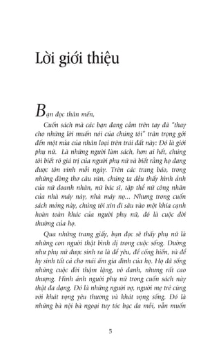 Lúâi giúái thiïåu

B

aån àoåc thên mïën,

Cuöën saách maâ caác baån àang cêìm trïn tay àaä “thay
cho nhûäng lúâi muöën noái cuãa chuáng töi” trên troång gúãi
àïën möåt nûãa cuãa nhên loaåi trïn traái àêët naây: Àoá laâ giúái
phuå nûä. Laâ nhûäng ngûúâi laâm saách, hún ai hïët, chuáng
töi biïët roä giaá trõ cuãa ngûúâi phuå nûä vaâ biïët rùçng hoå àang
àûúåc tön vinh möîi ngaây. Trïn caác trang baáo, trong
nhûäng doâng thú cêu vùn, chuáng ta àïìu thêëy hònh aãnh
cuãa nûä doanh nhên, nûä baác sô, têåp thïí nûä cöng nhên
cuãa nhaâ maáy naây, nhaâ maáy noå... Nhûng trong cuöën
saách moãng naây, chuáng töi xin ài sêu vaâo möåt khña caånh
hoaân toaân khaác cuãa ngûúâi phuå nûä, àoá laâ cuöåc àúâi
thûúâng cuãa hoå.
Qua nhûäng trang giêëy, baån àoåc seä thêëy phuå nûä laâ
nhûäng con ngûúâi thêåt bònh dõ trong cuöåc söëng. Dûúâng
nhû phuå nûä àûúåc sinh ra laâ àïí yïu, àïí cöëng hiïën, vaâ àïí
hy sinh têët caã cho maái êëm gia àònh cuãa hoå. Hoå àaä söëng
nhûäng cuöåc àúâi thêåm lùång, vö danh, nhûng rêët cao
thûúång. Hònh aãnh ngûúâi phuå nûä trong cuöën saách naây
thêåt àa daång. Àoá laâ nhûäng ngûúâi vúå, ngûúâi meå treã cuâng
vúái khaát voång yïu thûúng vaâ khaát voång söëng. Àoá laâ
nhûäng baâ nöåi baâ ngoaåi tuy toác baåc da möìi, vêîn muöën

5

 