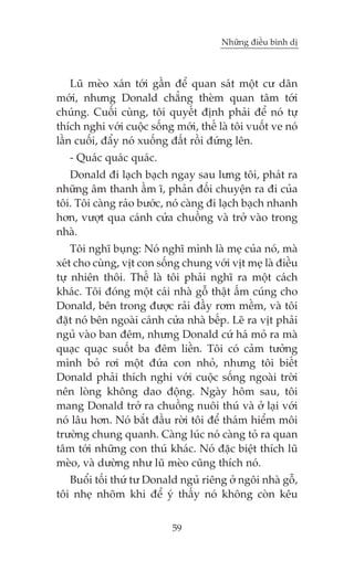 Nhûäng àiïìu bònh dõ

Luä meâo xaán túái gêìn àïí quan saát möåt cû dên
múái, nhûng Donald chùèng theâm quan têm túái
chuáng. Cuöëi cuâng, töi quyïët àõnh phaãi àïí noá tûå
thñch nghi vúái cuöåc söëng múái, thïë laâ töi vuöët ve noá
lêìn cuöëi, àêíy noá xuöëng àêët röìi àûáng lïn.
- Quaác quaác quaác.
Donald ài laåch baåch ngay sau lûng töi, phaát ra
nhûäng êm thanh êìm ô, phaãn àöëi chuyïån ra ài cuãa
töi. Töi caâng raão bûúác, noá caâng ài laåch baåch nhanh
hún, vûúåt qua caánh cûãa chuöìng vaâ trúã vaâo trong
nhaâ.
Töi nghô buång: Noá nghô mònh laâ meå cuãa noá, maâ
xeát cho cuâng, võt con söëng chung vúái võt meå laâ àiïìu
tûå nhiïn thöi. Thïë laâ töi phaãi nghô ra möåt caách
khaác. Töi àoáng möåt caái nhaâ göî thêåt êëm cuáng cho
Donald, bïn trong àûúåc raãi àêìy rúm mïìm, vaâ töi
àùåt noá bïn ngoaâi caánh cûãa nhaâ bïëp. Leä ra võt phaãi
nguã vaâo ban àïm, nhûng Donald cûá haá moã ra maâ
quaåc quaåc suöët ba àïm liïìn. Töi coá caãm tûúãng
mònh boã rúi möåt àûáa con nhoã, nhûng töi biïët
Donald phaãi thñch nghi vúái cuöåc söëng ngoaâi trúâi
nïn loâng khöng dao àöång. Ngaây höm sau, töi
mang Donald trúã ra chuöìng nuöi thuá vaâ úã laåi vúái
noá lêu hún. Noá bùæt àêìu rúâi töi àïí thaám hiïím möi
trûúâng chung quanh. Caâng luác noá caâng toã ra quan
têm túái nhûäng con thuá khaác. Noá àùåc biïåt thñch luä
meâo, vaâ dûúâng nhû luä meâo cuäng thñch noá.
Buöíi töëi thûá tû Donald nguã riïng úã ngöi nhaâ göî,
töi nheå nhoäm khi àïí yá thêëy noá khöng coân kïu
59

 