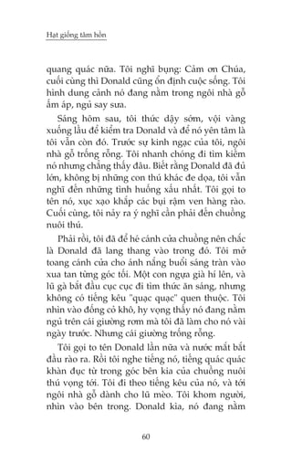 Haåt giöëng têm höìn

quang quaác nûäa. Töi nghô buång: Caãm ún Chuáa,
cuöëi cuâng thò Donald cuäng öín àõnh cuöåc söëng. Töi
hònh dung caãnh noá àang nùçm trong ngöi nhaâ göî
êëm aáp, nguã say sûa.
Saáng höm sau, töi thûác dêåy súám, vöåi vaâng
xuöëng lêìu àïí kiïím tra Donald vaâ àïí noá yïn têm laâ
töi vêîn coân àoá. Trûúác sûå kinh ngaåc cuãa töi, ngöi
nhaâ göî tröëng röîng. Töi nhanh choáng ài tòm kiïëm
noá nhûng chùèng thêëy àêu. Biïët rùçng Donald àaä àuã
lúán, khöng bõ nhûäng con thuá khaác àe doåa, töi vêîn
nghô àïën nhûäng tònh huöëng xêëu nhêët. Töi goåi to
tïn noá, xuåc xaåo khùæp caác buåi rêåm ven haâng raâo.
Cuöëi cuâng, töi naãy ra yá nghô cêìn phaãi àïën chuöìng
nuöi thuá.
Phaãi röìi, töi àaä àïí heá caánh cûãa chuöìng nïn chùæc
laâ Donald àaä lang thang vaâo trong àoá. Töi múã
toang caánh cûãa cho aánh nùæng buöíi saáng traân vaâo
xua tan tûâng goác töëi. Möåt con ngûåa giaâ hñ lïn, vaâ
luä gaâ bùæt àêìu cuåc cuåc ài tòm thûác ùn saáng, nhûng
khöng coá tiïëng kïu "quaåc quaåc" quen thuöåc. Töi
nhòn vaâo àöëng coã khö, hy voång thêëy noá àang nùçm
nguã trïn caái giûúâng rúm maâ töi àaä laâm cho noá vaâi
ngaây trûúác. Nhûng caái giûúâng tröëng röîng.
Töi goåi to tïn Donald lêìn nûäa vaâ nûúác mùæt bùæt
àêìu raâo ra. Röìi töi nghe tiïëng noá, tiïëng quaác quaác
khaân àuåc tûâ trong goác bïn kia cuãa chuöìng nuöi
thuá voång túái. Töi ài theo tiïëng kïu cuãa noá, vaâ túái
ngöi nhaâ göî daânh cho luä meâo. Töi khom ngûúâi,
nhòn vaâo bïn trong. Donald kòa, noá àang nùçm
60

 