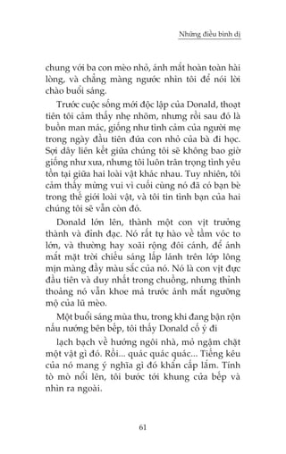 Nhûäng àiïìu bònh dõ

chung vúái ba con meâo nhoã, aánh mùæt hoaân toaân haâi
loâng, vaâ chùèng maâng ngûúác nhòn töi àïí noái lúâi
chaâo buöíi saáng.
Trûúác cuöåc söëng múái àöåc lêåp cuãa Donald, thoaåt
tiïn töi caãm thêëy nheå nhoäm, nhûng röìi sau àoá laâ
buöìn man maác, giöëng nhû tònh caãm cuãa ngûúâi meå
trong ngaây àêìu tiïn àûáa con nhoã cuãa baâ ài hoåc.
Súåi dêy liïn kïët giûäa chuáng töi seä khöng bao giúâ
giöëng nhû xûa, nhûng töi luön trên troång tònh yïu
töìn taåi giûäa hai loaâi vêåt khaác nhau. Tuy nhiïn, töi
caãm thêëy mûâng vui vò cuöëi cuâng noá àaä coá baån beâ
trong thïë giúái loaâi vêåt, vaâ töi tin tònh baån cuãa hai
chuáng töi seä vêîn coân àoá.
Donald lúán lïn, thaânh möåt con võt trûúãng
thaânh vaâ àónh àaåc. Noá rêët tûå haâo vïì têìm voác to
lúán, vaâ thûúâng hay xoaäi röång àöi caánh, àïí aánh
mùæt mùåt trúâi chiïëu saáng lêëp laánh trïn lúáp löng
mõn maâng àêìy maâu sùæc cuãa noá. Noá laâ con võt àûåc
àêìu tiïn vaâ duy nhêët trong chuöìng, nhûng thónh
thoaãng noá vêîn khoe maã trûúác aánh mùæt ngûúäng
möå cuãa luä meâo.
Möåt buöíi saáng muâa thu, trong khi àang bêån röån
nêëu nûúáng bïn bïëp, töi thêëy Donald cöë yá ài
laåch baåch vïì hûúáng ngöi nhaâ, moã ngêåm chùåt
möåt vêåt gò àoá. Röìi... quaác quaác quaác... Tiïëng kïu
cuãa noá mang yá nghôa gò àoá khêín cêëp lùæm. Tñnh
toâ moâ nöíi lïn, töi bûúác túái khung cûãa bïëp vaâ
nhòn ra ngoaâi.

61

 