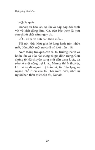 Haåt giöëng têm höìn

- Quaác quaác.
Donald tûå haâo kïu to lïn vaâ àêåp àêåp àöi caánh
vúái veã kñch àöång lùæm. Kòa, trïn bêåc thïìm laâ möåt
con chuöåt chïët nùçm ngay àú.
- ÖÌ... Caãm ún anh baån thên mïën...
Töi noái kheä. Möåt gioåt lïå long lanh trïn khoáe
mùæt, àöìng thúâi möåt nuå cûúâi núã toeát trïn mùåt.
Nùm thaáng tröi qua, con caái töi trûúãng thaânh vaâ
khön lúán vaâ àûáa naâo cuäng coá gia àònh riïng. Coân
chuáng töi àaä chuyïín sang möåt tiïíu bang khaác, vaâ
söëng úã möåt nöng traåi khaác. Nhûng thónh thoaãng,
khi laái xe ài ngang thõ trêën cuä, töi àïìu laång xe
ngang chöî úã cuä cuãa töi. Töi móm cûúâi, nhúá laåi
ngûúâi baån thên thiïët cuãa töi, Donald.

62

 