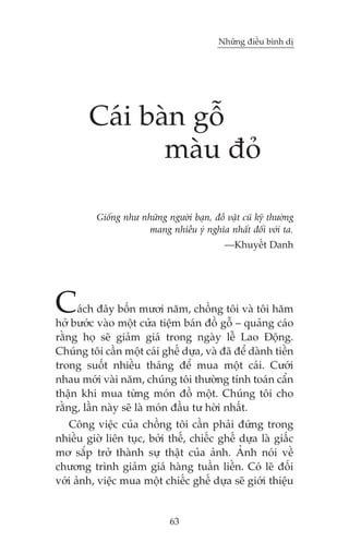 Nhûäng àiïìu bònh dõ

Caái baân göî
maâu àoã
Giöëng nhû nhûäng ngûúâi baån, àöì vêåt cuä kyä thûúâng
mang nhiïìu yá nghôa nhêët àöëi vúái ta.
—Khuyïët Danh

C

aách àêy böën mûúi nùm, chöìng töi vaâ töi hùm
húã bûúác vaâo möåt cûãa tiïåm baán àöì göî – quaãng caáo
rùçng hoå seä giaãm giaá trong ngaây lïî Lao Àöång.
Chuáng töi cêìn möåt caái ghïë dûåa, vaâ àaä àïí daânh tiïìn
trong suöët nhiïìu thaáng àïí mua möåt caái. Cûúái
nhau múái vaâi nùm, chuáng töi thûúâng tñnh toaán cêín
thêån khi mua tûâng moán àöì möåt. Chuáng töi cho
rùçng, lêìn naây seä laâ moán àêìu tû húâi nhêët.
Cöng viïåc cuãa chöìng töi cêìn phaãi àûáng trong
nhiïìu giúâ liïn tuåc, búãi thïë, chiïëc ghïë dûåa laâ giêëc
mú sùæp trúã thaânh sûå thêåt cuãa aãnh. AÃnh noái vïì
chûúng trònh giaãm giaá haâng tuêìn liïìn. Coá leä àöëi
vúái aãnh, viïåc mua möåt chiïëc ghïë dûåa seä giúái thiïåu

63

 