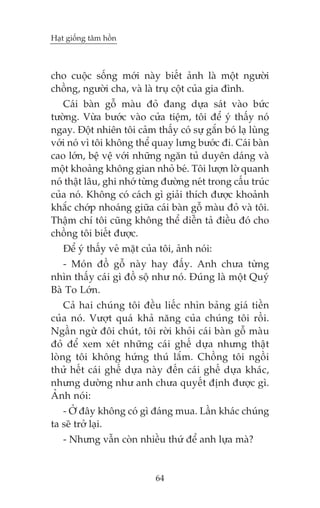 Haåt giöëng têm höìn

cho cuöåc söëng múái naây biïët aãnh laâ möåt ngûúâi
chöìng, ngûúâi cha, vaâ laâ truå cöåt cuãa gia àònh.
Caái baân göî maâu àoã àang dûåa saát vaâo bûác
tûúâng. Vûâa bûúác vaâo cûãa tiïåm, töi àïí yá thêëy noá
ngay. Àöåt nhiïn töi caãm thêëy coá sûå gùæn boá laå luâng
vúái noá vò töi khöng thïí quay lûng bûúác ài. Caái baân
cao lúán, bïå vïå vúái nhûäng ngùn tuã duyïn daáng vaâ
möåt khoaãng khöng gian nhoã beá. Töi lûúån lúâ quanh
noá thêåt lêu, ghi nhúá tûâng àûúâng neát trong cêëu truác
cuãa noá. Khöng coá caách gò giaãi thñch àûúåc khoaãnh
khùæc chúáp nhoaáng giûäa caái baân göî maâu àoã vaâ töi.
Thêåm chñ töi cuäng khöng thïí diïîn taã àiïìu àoá cho
chöìng töi biïët àûúåc.
Àïí yá thêëy veã mùåt cuãa töi, aãnh noái:
- Moán àöì göî naây hay àêëy. Anh chûa tûâng
nhòn thêëy caái gò àöì söå nhû noá. Àuáng laâ möåt Quyá
Baâ To Lúán.
Caã hai chuáng töi àïìu liïëc nhòn baãng giaá tiïìn
cuãa noá. Vûúåt quaá khaã nùng cuãa chuáng töi röìi.
Ngêìn ngûâ àöi chuát, töi rúâi khoãi caái baân göî maâu
àoã àïí xem xeát nhûäng caái ghïë dûåa nhûng thêåt
loâng töi khöng hûáng thuá lùæm. Chöìng töi ngöìi
thûã hïët caái ghïë dûåa naây àïën caái ghïë dûåa khaác,
nhûng dûúâng nhû anh chûa quyïët àõnh àûúåc gò.
AÃnh noái:
- ÚÃ àêy khöng coá gò àaáng mua. Lêìn khaác chuáng
ta seä trúã laåi.
- Nhûng vêîn coân nhiïìu thûá àïí anh lûåa maâ?

64

 