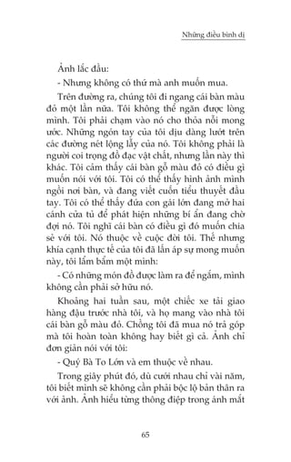 Nhûäng àiïìu bònh dõ

AÃnh lùæc àêìu:
- Nhûng khöng coá thûá maâ anh muöën mua.
Trïn àûúâng ra, chuáng töi ài ngang caái baân maâu
àoã möåt lêìn nûäa. Töi khöng thïí ngùn àûúåc loâng
mònh. Töi phaãi chaåm vaâo noá cho thoãa nöîi mong
ûúác. Nhûäng ngoán tay cuãa töi dõu daâng lûúát trïn
caác àûúâng neát löång lêîy cuãa noá. Töi khöng phaãi laâ
ngûúâi coi troång àöì àaåc vêåt chêët, nhûng lêìn naây thò
khaác. Töi caãm thêëy caái baân göî maâu àoã coá àiïìu gò
muöën noái vúái töi. Töi coá thïí thêëy hònh aãnh mònh
ngöìi núi baân, vaâ àang viïët cuöën tiïíu thuyïët àêìu
tay. Töi coá thïí thêëy àûáa con gaái lúán àang múã hai
caánh cûãa tuã àïí phaát hiïån nhûäng bñ êín àang chúâ
àúåi noá. Töi nghô caái baân coá àiïìu gò àoá muöën chia
seã vúái töi. Noá thuöåc vïì cuöåc àúâi töi. Thïë nhûng
khña caånh thûåc tïë cuãa töi àaä lêën aáp sûå mong muöën
naây, töi lêím bêím möåt mònh:
- Coá nhûäng moán àöì àûúåc laâm ra àïí ngùæm, mònh
khöng cêìn phaãi súã hûäu noá.
Khoaãng hai tuêìn sau, möåt chiïëc xe taãi giao
haâng àêåu trûúác nhaâ töi, vaâ hoå mang vaâo nhaâ töi
caái baân göî maâu àoã. Chöìng töi àaä mua noá traã goáp
maâ töi hoaân toaân khöng hay biïët gò caã. AÃnh chó
àún giaãn noái vúái töi:
- Quyá Baâ To Lúán vaâ em thuöåc vïì nhau.
Trong giêy phuát àoá, duâ cûúái nhau chó vaâi nùm,
töi biïët mònh seä khöng cêìn phaãi böåc löå baãn thên ra
vúái aãnh. AÃnh hiïíu tûâng thöng àiïåp trong aánh mùæt

65

 