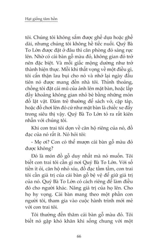 Haåt giöëng têm höìn

töi. Chuáng töi khöng sùæm àûúåc ghïë dûåa hoùåc ghïë
daâi, nhûng chuáng töi khöng hïì tiïëc nuöëi. Quyá Baâ
To Lúán àûúåc àùåt úã àêu thò cùn phoâng àoá saáng rûåc
lïn. Nhúâ coá caái baân göî maâu àoã, khöng gian àoá trúã
nïn àùåc biïåt. Vaâ möîi giêëc möång dûúâng nhû trúã
thaânh hiïån thûåc. Möîi khi thêët voång vïì möåt àiïìu gò,
töi cêín thêån lau buåi cho noá vaâ nhúá laåi ngaây àêìu
tiïn noá àûúåc mang àïën nhaâ töi. Thónh thoaãng,
chöìng töi àùåt caái muä cuãa aãnh lïn mùåt baân, hoùåc lêëp
àêìy khoaãng khöng gian nhoã beá bùçng nhûäng moán
àöì lùåt vùåt. Àaám treã thûúâng àïí saách vúã, cùåp taáp,
hoùåc àöì chúi lïn àoá cûá nhû mùåt baân laâ chiïëc xe àêíy
trong siïu thõ vêåy. Quyá Baâ To Lúán toã ra rêët kiïn
nhêîn vúái chuáng töi.
Khi con trai töi doån vïì cùn höå riïng cuãa noá, àöì
àaåc cuãa noá rêët ñt. Noá hoãi töi:
- Meå úi? Con coá thïí mûúån caái baân göî maâu àoã
àûúåc khöng?
Àoá laâ moán àöì göî duy nhêët maâ noá muöën. Töi
biïët con trai töi cêìn gò núi Quyá Baâ To Lúán. Vúái söë
tiïìn ñt oãi, cùn höå nhoã xñu, àöì àaåc têìm têìm, con trai
töi cêìn giaá trõ cuãa caái baân göî bïå vïå àïí giûä giaá trõ
cuãa noá. Quyá Baâ To Lúán coá caách riïng àïí laâm àiïìu
àoá cho ngûúâi khaác. Nêng giaá trõ cuãa hoå lïn. Cho
hoå hy voång. Caái baân mang theo möåt phêìn con
ngûúâi töi, tham gia vaâo cuöåc haânh trònh múái meã
vúái con trai töi.
Töi thûúâng àïën thùm caái baân göî maâu àoã. Töi
biïët noá gùåp khoá khùn khi söëng chung vúái möåt
66

 